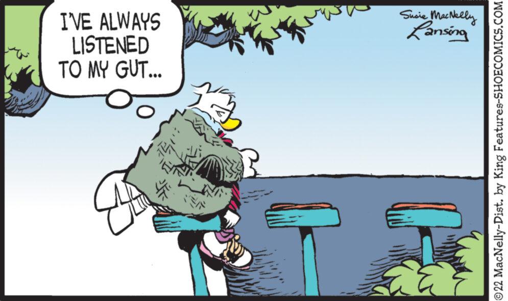 Art OCR: I'VE ALWAYS LISTENED TO MY GUT... 441. Susie MacNelly Lansing ?22 MacNelly-Dist. by King Features-SHOECOMICS.COM I'VE ALWAYS LISTENED TO MY GUT ... 441 . Susie MacNelly Lansing ?22 MacNelly - Dist . by King Features-SHOECOMICS.COM