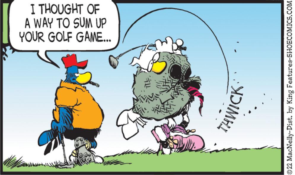 People in nature OCR: I THOUGHT OF A WAY TO SUM UP YOUR GOLF GAME... COC TTETHWICK ?22 MacNelly-Dist. by King Features-SHOECOMICS.COM I THOUGHT OF A WAY TO SUM UP YOUR GOLF GAME ... COC TTETHWICK ?22 MacNelly - Dist . by King Features-SHOECOMICS.COM