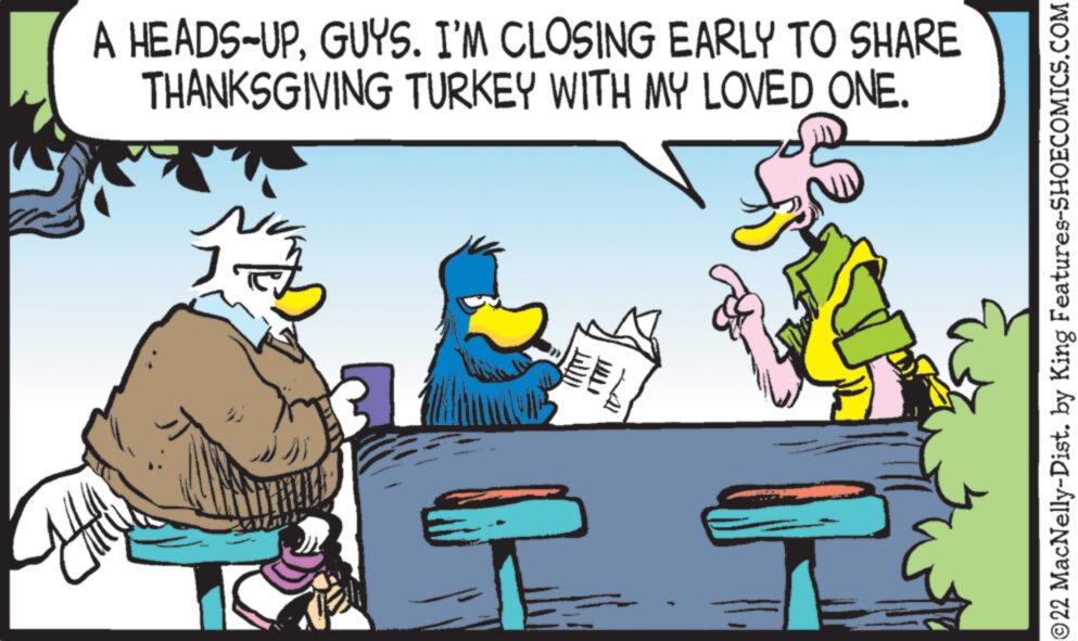 Art OCR: A HEADS-UPGUYS. I'M CLOSING EARLY TO SHARE THANKSGIVING TURKEY WITH MY LOVED ONE. 77 ?? ?? ©22 MacNelly-Dist. by King Features-SHOECOMICS.COM A HEADS - UPGUYS . I'M CLOSING EARLY TO SHARE THANKSGIVING TURKEY WITH MY LOVED ONE . 77 ?? ?? © 22 MacNelly - Dist . by King Features-SHOECOMICS.COM