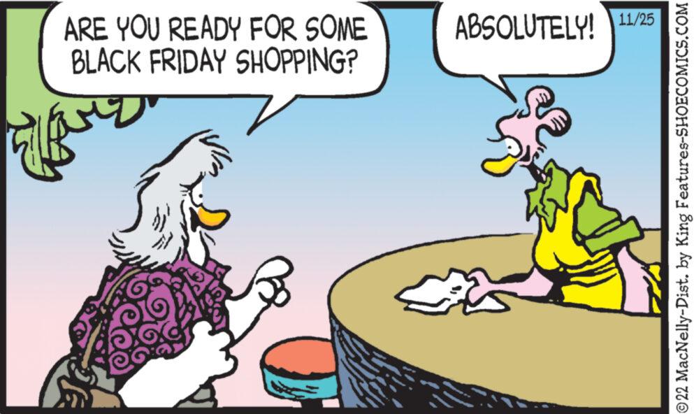 Rectangle OCR: ARE YOU READY FOR SOME BLACK FRIDAY SHOPPING? ??? ABSOLUTELY! 11/25 ?22 MacNelly-Dist. by King Features-SHOECOMICS.COM ARE YOU READY FOR SOME BLACK FRIDAY SHOPPING ? ??? ABSOLUTELY ! 11/25 ?22 MacNelly - Dist . by King Features-SHOECOMICS.COM