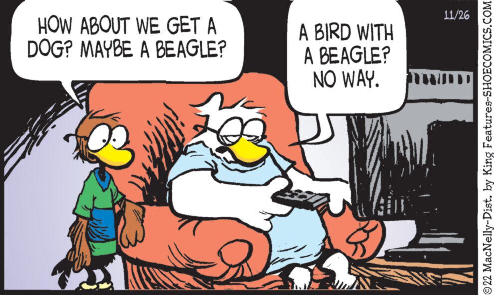 Art OCR: HOW ABOUT WE GET A DOG? MAYBE A BEAGLE? A BIRD WITH A BEAGLE? NO WAY. 11/26 ?22 MacNelly-Dist. by King Features-SHOECOMICS.COM HOW ABOUT WE GET A DOG ? MAYBE A BEAGLE ? A BIRD WITH A BEAGLE ? NO WAY . 11/26 ?22 MacNelly - Dist . by King Features-SHOECOMICS.COM