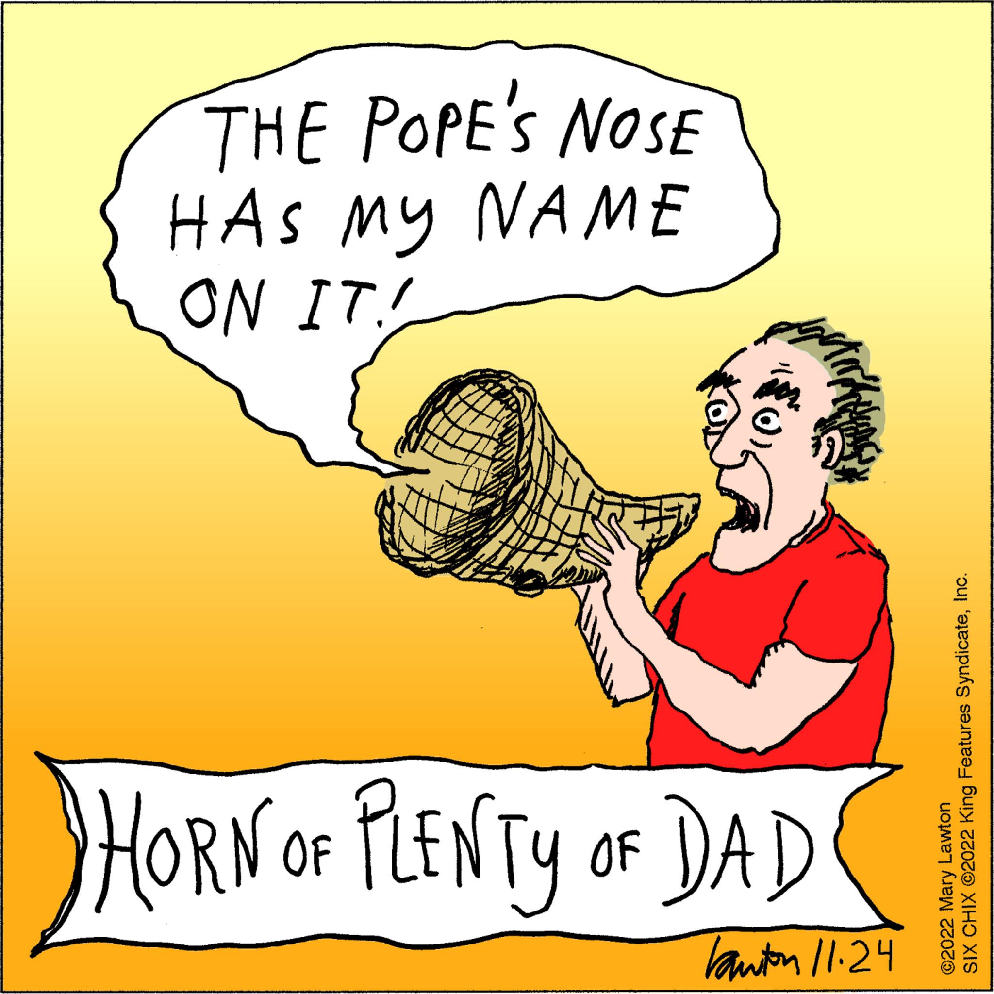 Thumb OCR: THE POPE'S NOSE HAS MY NAME ON IT! HORN OF PLENTY OF DAD bauton 11.24 SIX CHIX ©2022 King Features SyndicateInc. ©2022 Mary Lawton THE POPE'S NOSE HAS MY NAME ON IT ! HORN OF PLENTY OF DAD bauton 11.24 SIX CHIX © 2022 King Features SyndicateInc. © 2022 Mary Lawton