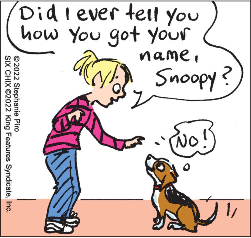 Mammal OCR: Did I ever tell you how You got your name. ?2022 Stephanie Piro SIX CHIX ?2022 King Features SyndicateInc. DD Adoons (N) J NO! 2 1/ Did I ever tell you how You got your name . ?2022 Stephanie Piro SIX CHIX ?2022 King Features SyndicateInc. DD Adoons ( N ) J NO ! 2 1 /
