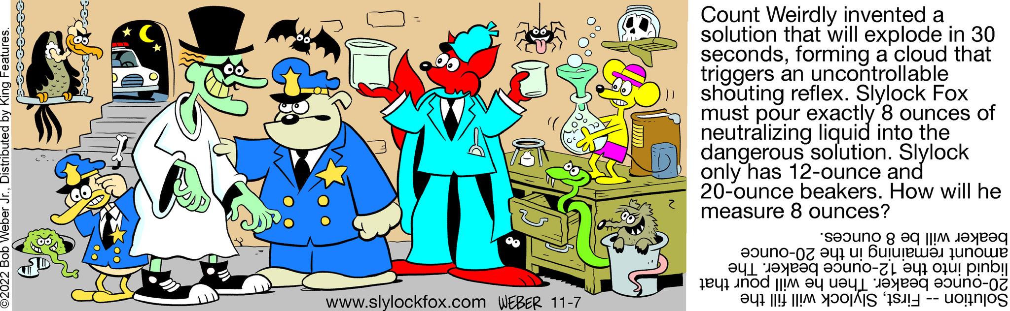 Happy OCR: O2022 Bob Weber Jr.Distributed by King Features. Pioc www.slylockfox.com WEBER 11-7 Count Weirdly invented a solution that will explode in 30 secondsforming a cloud that triggers an uncontrollable shouting reflex. Slylock Fox must pour exactly 8 ounces of neutralizing liquid into the dangerous solution. Slylock only has 12-ounce and 20-ounce beakers. How will he measure 8 ounces? beaker will be 8 ounces. amount remaining in the 20-ounce liquid into the 12-ounce beaker. The 20-ounce beaker. Then he will pour that Solution -- FirstSlylock will fill the O2022 Bob Weber Jr.Distributed by King Features . Pioc www.slylockfox.com WEBER 11-7 Count Weirdly invented a solution that will explode in 30 secondsforming a cloud that triggers an uncontrollable shouting reflex . Slylock Fox must pour exactly 8 ounces of neutralizing liquid into the dangerous solution . Slylock only has 12 - ounce and 20 - ounce beakers . How will he measure 8 ounces ? beaker will be 8 ounces . amount remaining in the 20 - ounce liquid into the 12 - ounce beaker . The 20 - ounce beaker . Then he will pour that Solution -- FirstSlylock will fill the