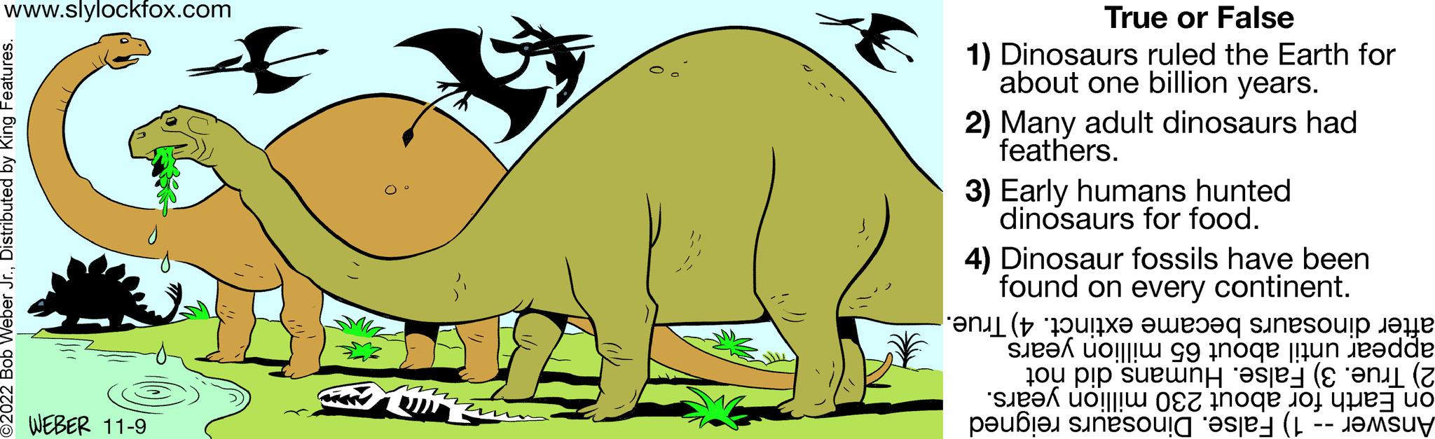 Natural landscape OCR: www.slylockfox.com 2022 Bob Weber Jr.Distributed by King Features. WEBER 11-9 A True or False 1) Dinosaurs ruled the Earth for about one billion years. 2) Many adult dinosaurs had feathers. 3) Early humans hunted dinosaurs for food. 4) Dinosaur fossils have been found on every continent. became extinct. 4) True. after dinosaurs appear until about 65 million years 2) True. 3) False. Humans did not on Earth for about 230 million years. Answer - 1) False. Dinosaurs reigned www.slylockfox.com 2022 Bob Weber Jr.Distributed by King Features . WEBER 11-9 A True or False 1 ) Dinosaurs ruled the Earth for about one billion years . 2 ) Many adult dinosaurs had feathers . 3 ) Early humans hunted dinosaurs for food . 4 ) Dinosaur fossils have been found on every continent . became extinct . 4 ) True . after dinosaurs appear until about 65 million years 2 ) True . 3 ) False . Humans did not on Earth for about 230 million years . Answer - 1 ) False . Dinosaurs reigned