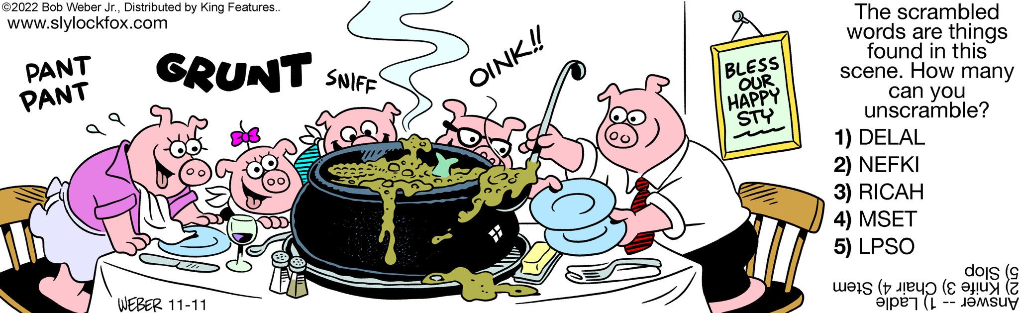 Water OCR: ?2022 Bob Weber Jr.Distributed by King Features.. www.slylockfox.com PANT GRUNT SNIFF PANT WEBER 11-11 OINK!! BLESS OUR HAPPY STY The scrambled words are things found in this scene. How many can you unscramble? 1) DELAL 2) NEFKI 3) RICAH 4) MSET 5) LPSO dois (9 ??}S († ???? (? ???? (? ?2022 Bob Weber Jr.Distributed by King Features .. www.slylockfox.com PANT GRUNT SNIFF PANT WEBER 11-11 OINK !! BLESS OUR HAPPY STY The scrambled words are things found in this scene . How many can you unscramble ? 1 ) DELAL 2 ) NEFKI 3 ) RICAH 4 ) MSET 5 ) LPSO dois ( 9 ?? } S ( † ???? ( ? ???? ( ?