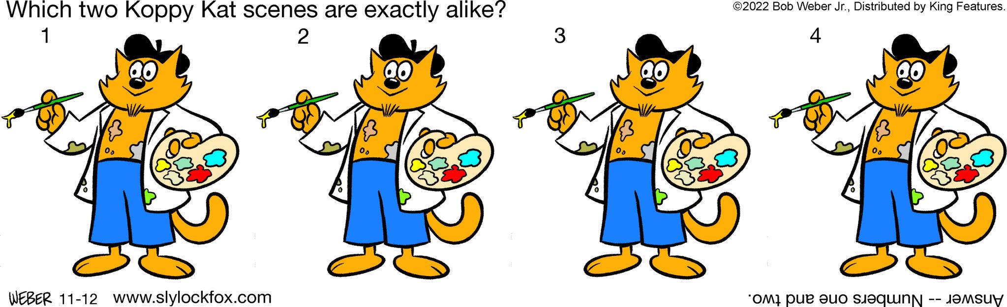 Organism OCR: Which two Koppy Kat scenes are exactly alike? 1 2 00 QO ? WEBER 11-12 www.slylockfox.com 00 ao 3 00 30 ? ©2022 Bob Weber Jr.Distributed by King Features. 4 00 ? OMI pue aud siaqunN -- JAMSUy Which two Koppy Kat scenes are exactly alike ? 1 2 00 QO ? WEBER 11-12 www.slylockfox.com 00 ao 3 00 30 ? © 2022 Bob Weber Jr.Distributed by King Features . 4 00 ? OMI pue aud siaqunN -- JAMSUy
