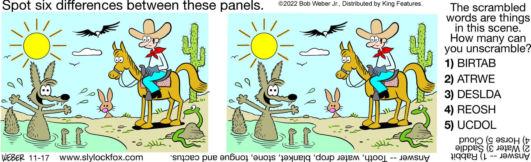 Happy OCR: Spot six differences between these panels. It WEBER 11-17 www.slylockfox.com WIZ ©2022 Bob Weber Jr.Distributed by King Features. o pe nouo eos e do te The scrambled words are things in this scene. How many can you unscramble? 1) BIRTAB 2) ATRWE 3) DESLDA 4) REOSH 5) UCDOL ( pes ( L Spot six differences between these panels . It WEBER 11-17 www.slylockfox.com WIZ © 2022 Bob Weber Jr.Distributed by King Features . o pe nouo eos e do te The scrambled words are things in this scene . How many can you unscramble ? 1 ) BIRTAB 2 ) ATRWE 3 ) DESLDA 4 ) REOSH 5 ) UCDOL ( pes ( L