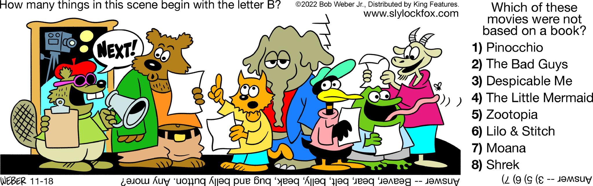Font OCR: How many things in this scene begin with the letter B? ©2022 Bob Weber Jr.Distributed by King Features. www.slylockfox.com WEBER 11-18 nil NEXT! o con le pe ang 'yoq Ale to be Which of these movies were not based on a book? 1) Pinocchio 2) The Bad Guys 3) Despicable Me ))) 4) The Little Mermaid 5) Zootopia 6) Lilo & Stitch ???su? 7) Moana 8) Shrek (2 (9 (9 (E -- J?MSU How many things in this scene begin with the letter B ? © 2022 Bob Weber Jr.Distributed by King Features . www.slylockfox.com WEBER 11-18 nil NEXT ! o con le pe ang ' yoq Ale to be Which of these movies were not based on a book ? 1 ) Pinocchio 2 ) The Bad Guys 3 ) Despicable Me ) ) ) 4 ) The Little Mermaid 5 ) Zootopia 6 ) Lilo & Stitch ??? su ? 7 ) Moana 8 ) Shrek ( 2 ( 9 ( 9 ( E -- J?MSU