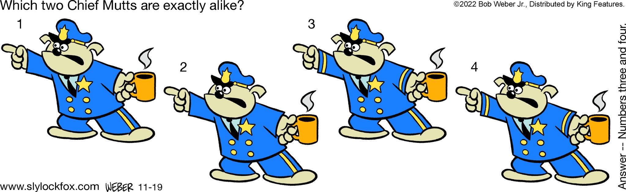 Fictional character OCR: Which two Chief Mutts are exactly alike? 1 9 www.slylockfox.com WEBER 11-19 2 3 ©2022 Bob Weber Jr.Distributed by King Features. 4 Answer -- Numbers three and four. Which two Chief Mutts are exactly alike ? 1 9 www.slylockfox.com WEBER 11-19 2 3 © 2022 Bob Weber Jr.Distributed by King Features . 4 Answer -- Numbers three and four .