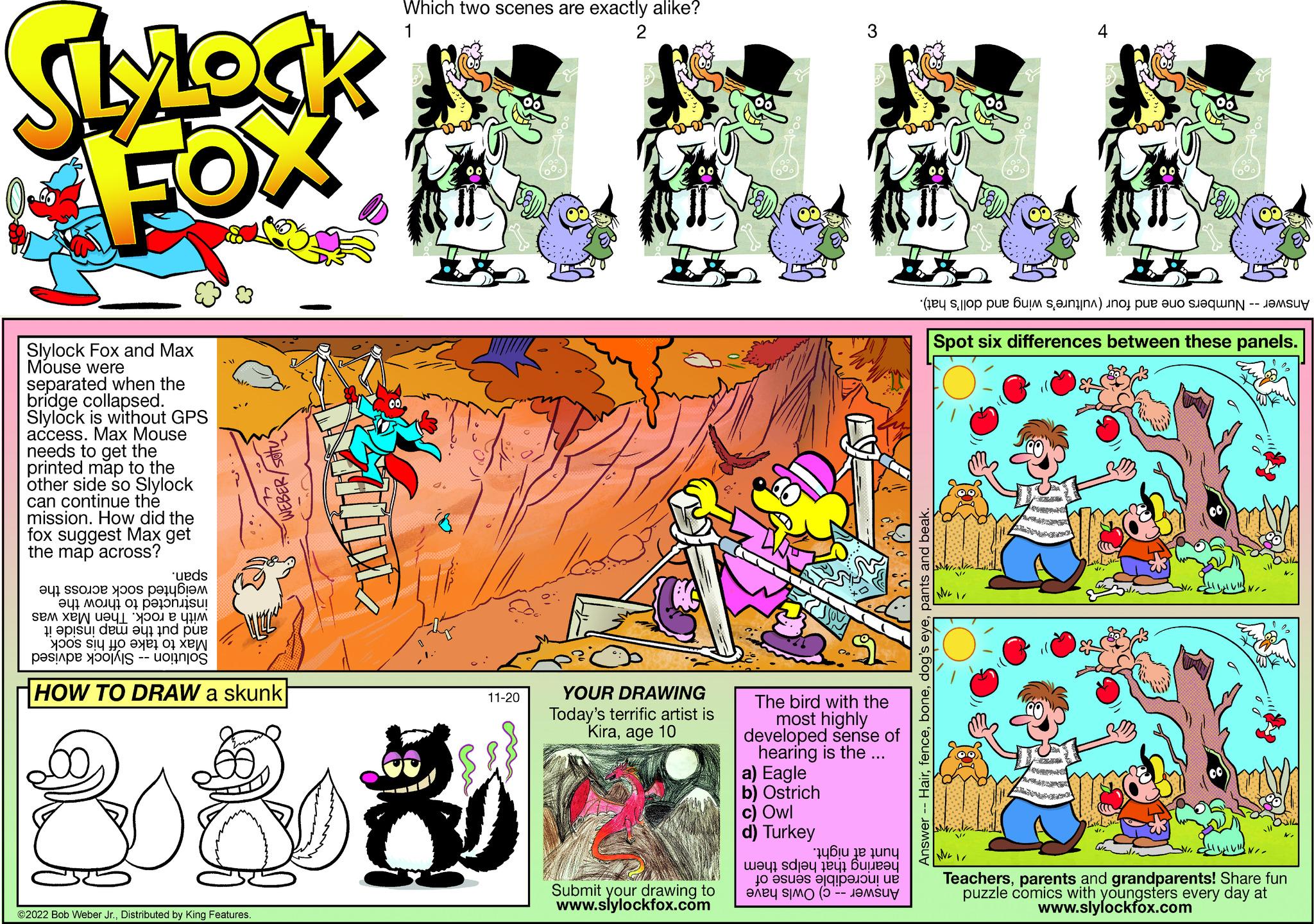 Fictional character OCR: SlyLock FOX Slylock Fox and Max Mouse were separated when the bridge collapsed. Slylock is without GPS access. Max Mouse needs to get the printed map to the other side so Slylock can continue the mission. How did the fox suggest Max get the map across? 'ueds ?41 SSOJOP ypos poly??? ?47 ?0 47 07 ?! o sem til det en WEBER/SOTU to set it as w se -- HOW TO DRAW a skunk ?2022 Bob Weber Jr.Distributed by King Features. Which two scenes are exactly alike? 2 is 11-20 30 YOUR DRAWING Today's terrific artist is Kiraage 10 Submit your drawing to www.slylockfox.com The bird with the most highly developed sense of hearing is the ... a) Eagle b) Ostrich c) Owl d) Turkey RD ?q6 ? ??? ??qbueen to be a -- any ( o p b ) o per a Hairpants and beak. Answer- Spot six differences between these panels. NE July Teachersparents and grandparents! Share fun puzzle comics with youngsters every day at www.slylockfox.com SlyLock FOX Slylock Fox and Max Mouse were separated when the bridge collapsed . Slylock is without GPS access . Max Mouse needs to get the printed map to the other side so Slylock can continue the mission . How did the fox suggest Max get the map across ? ' ueds ?41 SSOJOP ypos poly??? ?47 ?0 47 07 ? ! o sem til det en WEBER / SOTU to set it as w se -- HOW TO DRAW a skunk ?2022 Bob Weber Jr.Distributed by King Features . Which two scenes are exactly alike ? 2 is 11-20 30 YOUR DRAWING Today's terrific artist is Kiraage 10 Submit your drawing to www.slylockfox.com The bird with the most highly developed sense of hearing is the ... a ) Eagle b ) Ostrich c ) Owl d ) Turkey RD ? q6 ? ??? ?? qsdjeq eqbueen to be a -- any ( o p b ) o per a Hairdog's eyepants and beak . Answer Spot six differences between these panels . NE July Teachersparents and grandparents ! Share fun puzzle comics with youngsters every day at www.slylockfox.com