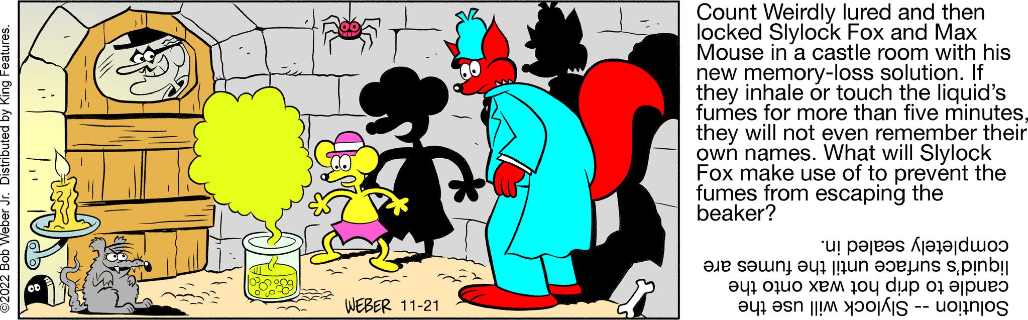 Sharing OCR: ©2022 Bob Weber Jr. Distributed by King Features. LAM WEBER 11-21 Count Weirdly lured and then locked Slylock Fox and Max Mouse in a castle room with his new memory-loss solution. If they inhale or touch the liquid's fumes for more than five minutesthey will not even remember their own names. What will Slylock Fox make use of to prevent the fumes from escaping the beaker? un pare te en tit.pinb! ?47 0ž?? ??? 10y dup 07 ?|???? e a uo!n|os a ta © 2022 Bob Weber Jr. Distributed by King Features . LAM WEBER 11-21 Count Weirdly lured and then locked Slylock Fox and Max Mouse in a castle room with his new memory - loss solution . If they inhale or touch the liquid's fumes for more than five minutesthey will not even remember their own names . What will Slylock Fox make use of to prevent the fumes from escaping the beaker ? un pare te en tit.pinb ! ?47 0ž?? ??? 10y dup 07 ? | ???? e a uo ! n | os a ta