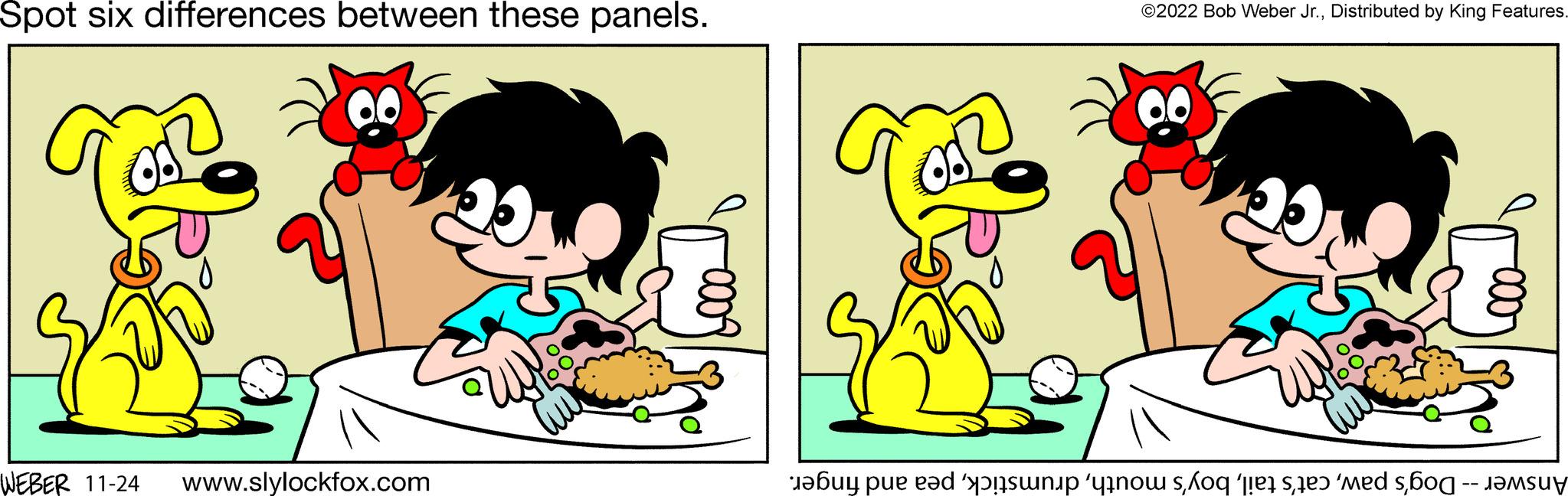 Rectangle OCR: Spot six differences between these panels. WEBER 11-24 www.slylockfox.com ?2022 Bob Weber Jr.Distributed by King Features. 20 Answer -- Dog's pawpea and finger. Spot six differences between these panels . WEBER 11-24 www.slylockfox.com ?2022 Bob Weber Jr.Distributed by King Features . 20 Answer -- Dog's pawcat's tailboy's mouthpea and finger .