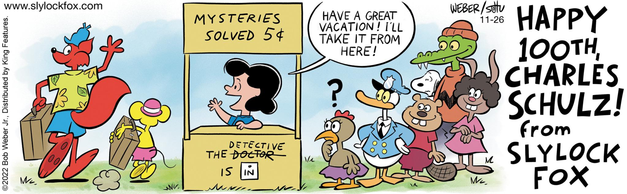 Font OCR: www.slylockfox.com ©2022 Bob Weber Jr.Distributed by King Features. sle- Me S 00 85 www. MYSTERIES SOLVED 54 KEN DETECTIVE THE DOCTOR IS IN ??? ??? V/1 HAVE A GREAT VACATION! I'LL TAKE IT FROM HERE! ? WEBER/S HAPPY 11-26 M Me 100THCHARLES SCHULZ! from SLYLOCK FOX www.slylockfox.com © 2022 Bob Weber Jr.Distributed by King Features . sle Me S 00 85 www . MYSTERIES SOLVED 54 KEN DETECTIVE THE DOCTOR IS IN ??? ??? V / 1 HAVE A GREAT VACATION ! I'LL TAKE IT FROM HERE ! ? WEBER / S HAPPY 11-26 M Me 100THCHARLES SCHULZ ! from SLYLOCK FOX