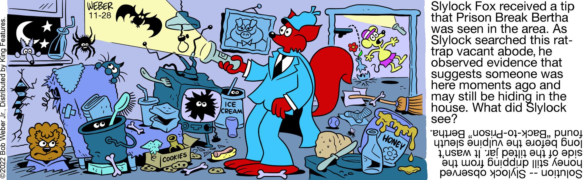 Illustration OCR: O2022 Bob Weber Jr.Distributed by King Features. WEBER 11-28 COOKIES 00 ICE CREAM ? ???? ??? HONEY Slylock Fox received a tip that Prison Break Bertha was seen in the area. As Slylock searched this rat- trap vacant abodehe observed evidence that suggests someone was here moments ago and may still be hiding in the house. What did Slylock see?punoj uine s ????dinn out anoled Buo a to is a to da per O2022 Bob Weber Jr.Distributed by King Features . WEBER 11-28 COOKIES 00 ICE CREAM ? ???? ??? HONEY Slylock Fox received a tip that Prison Break Bertha was seen in the area . As Slylock searched this rat trap vacant abodehe observed evidence that suggests someone was here moments ago and may still be hiding in the house . What did Slylock see ?punoj uine s ??? ? dinn out anoled Buo a to is a to da per