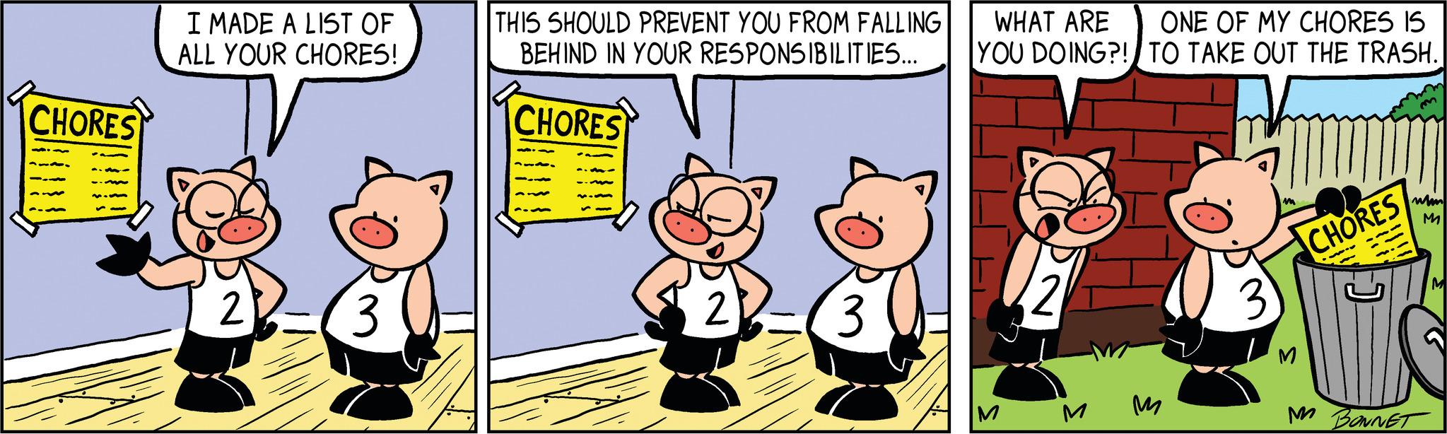 Fictional character OCR: CHORES I MADE A LIST OF ALL YOUR CHORES! 2 3 THIS SHOULD PREVENT YOU FROM FALLING BEHIND IN YOUR RESPONSIBILITIES... CHORES 2 WHAT ARE YOU DOING?! M ONE OF MY CHORES IS TO TAKE OUT THE TRASH. ?? 3 M CHORES wm M M BONNET CHORES I MADE A LIST OF ALL YOUR CHORES ! 2 3 THIS SHOULD PREVENT YOU FROM FALLING BEHIND IN YOUR RESPONSIBILITIES ... CHORES 2 WHAT ARE YOU DOING ?! M ONE OF MY CHORES IS TO TAKE OUT THE TRASH . ?? 3 M CHORES wm M M BONNET