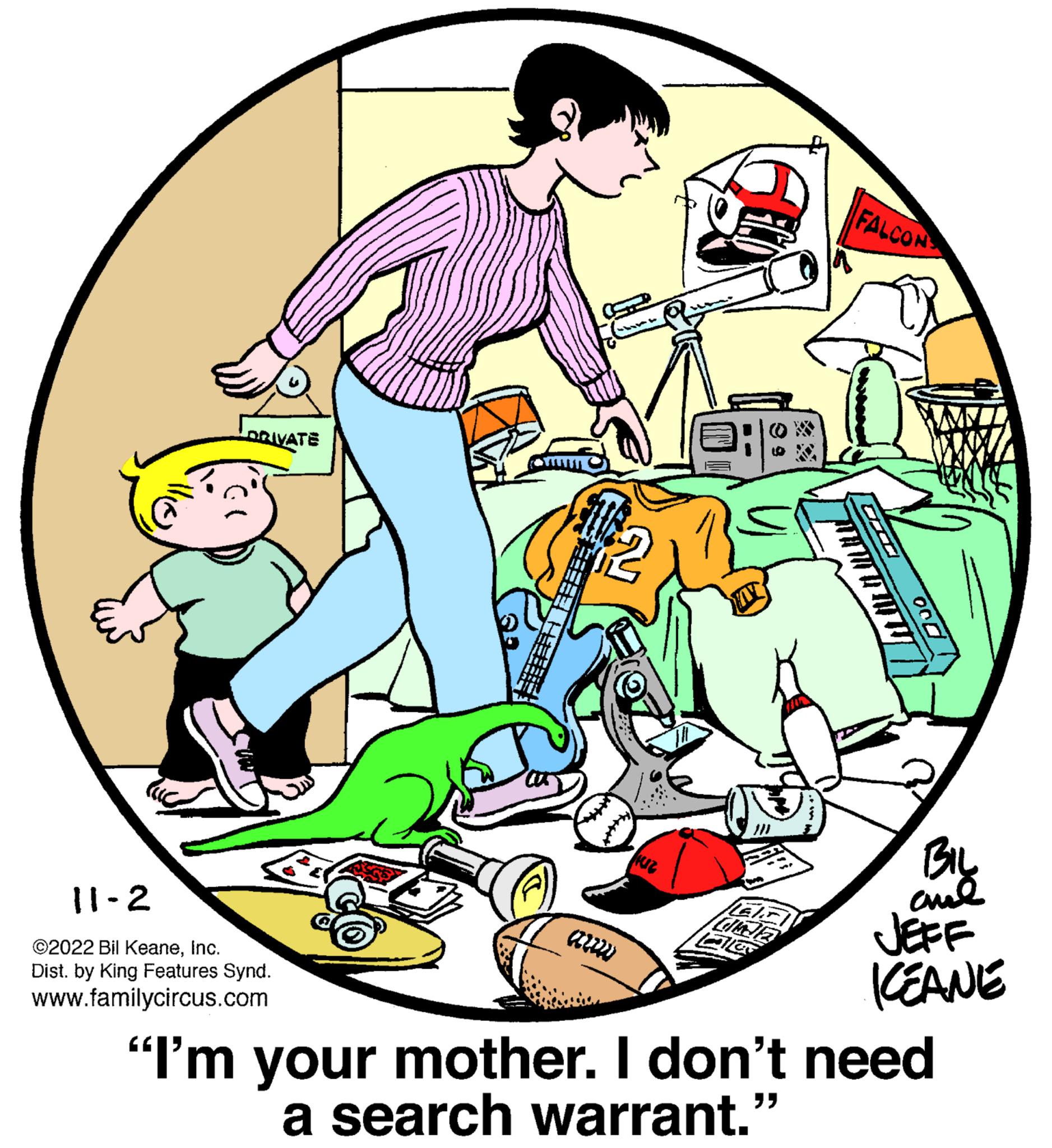 Illustration OCR: LORIVATE 11-2 ©2022 Bil KeaneInc. Dist. by King Features Synd. www.familycircus.com Huz Hals DNE FALCON "" 000 BIL ??? KEANE "I'm your mother. I don't need a search warrant.' LORIVATE 11-2 © 2022 Bil KeaneInc. Dist . by King Features Synd . www.familycircus.com Huz Hals DNE FALCON " " 000 BIL ??? KEANE " I'm your mother . I don't need a search warrant . '