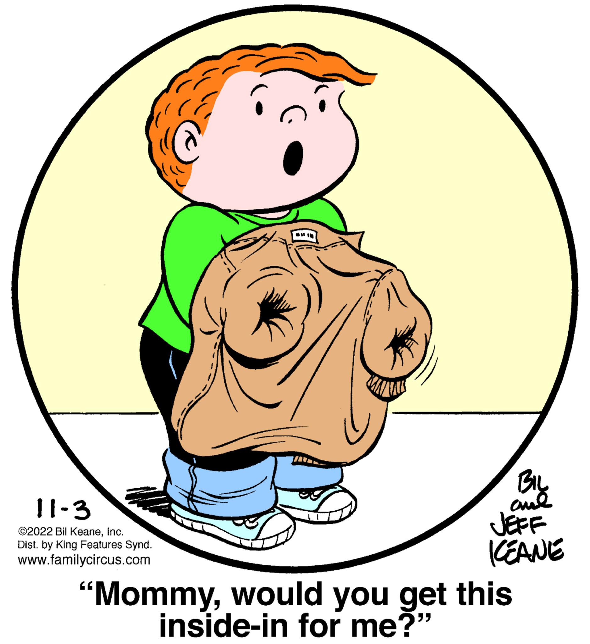 Human body OCR: 11-3 ©2022 Bil KeaneInc. Dist. by King Features Synd. www.familycircus.com Bil ??? JEFF KEANE "Mommywould you get this inside-in for me?" 11-3 © 2022 Bil KeaneInc. Dist . by King Features Synd . www.familycircus.com Bil ??? JEFF KEANE " Mommywould you get this inside - in for me ? "