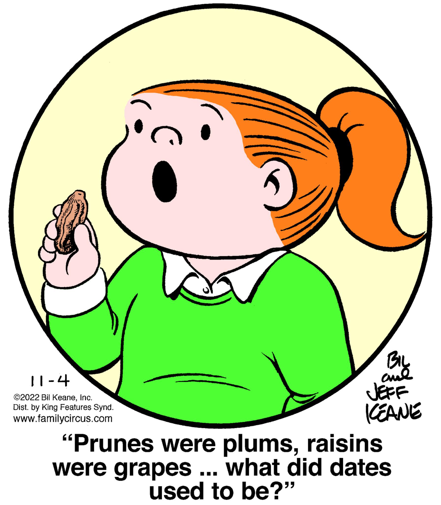 Finger OCR: 11-4 ©2022 Bil KeaneInc. Dist. by King Features Synd. www.familycircus.com BIL ??? JEFF ICEANE "Prunes were plumsraisins were grapes ... what did dates used to be?" 11-4 © 2022 Bil KeaneInc. Dist . by King Features Synd . www.familycircus.com BIL ??? JEFF ICEANE " Prunes were plumsraisins were grapes ... what did dates used to be ? "