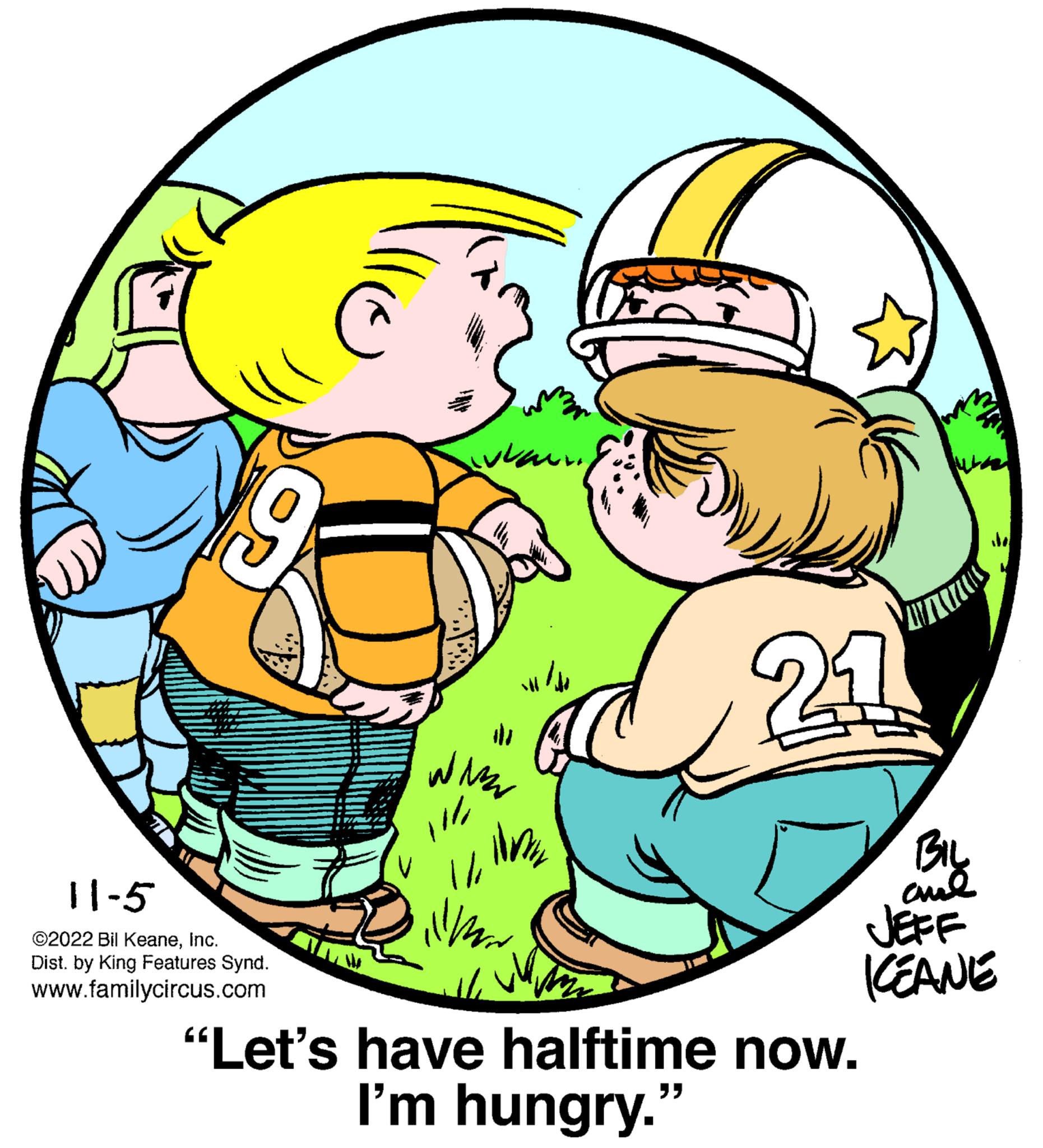 Illustration OCR: 11-5 ©2022 Bil KeaneInc. Dist. by King Features Synd. www.familycircus.com or ??? ????? ?? ??? # WAZ 11 / ilmir 1/ illmar 24 BIL and JEFF KEANE "Let's have halftime now. I'm hungry." 11-5 © 2022 Bil KeaneInc. Dist . by King Features Synd . www.familycircus.com or ??? ????? ?? ??? # WAZ 11 / ilmir 1 / illmar 24 BIL and JEFF KEANE " Let's have halftime now . I'm hungry . "