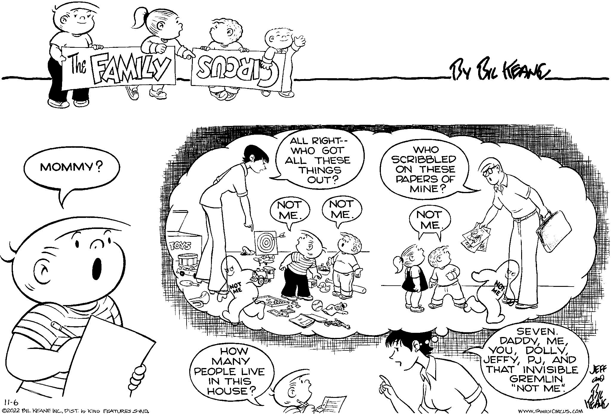Happy OCR: MOMMY? C 11-6 ©2022 BIL KEANE INC.DIST. by KING FEATURES SYND. TOYS NOT ME HOW MANY PEOPLE LIVE IN THIS HOUSE? ALL RIGHT-- WHO GOT ALL THESE THINGS OUT? NOT ME. 1363 11(e) NOT ME. WHO SCRIBBLED ON THESE PAPERS OF MINE? NOT ME. NOT ME SEVEN. DADDYAND THAT INVISIBLE JEFF GREMLIN and "NOT ME"! WWW.FAMILY CIRCUS.COM 1716 HEAM MOMMY ? C 11-6 © 2022 BIL KEANE INC .DIST . by KING FEATURES SYND . TOYS NOT ME HOW MANY PEOPLE LIVE IN THIS HOUSE ? ALL RIGHT- WHO GOT ALL THESE THINGS OUT ? NOT ME . 1363 11 ( e ) NOT ME . WHO SCRIBBLED ON THESE PAPERS OF MINE ? NOT ME . NOT ME SEVEN . DADDYAND THAT INVISIBLE JEFF GREMLIN and " NOT ME " ! WWW.FAMILY CIRCUS.COM 1716 HEAM