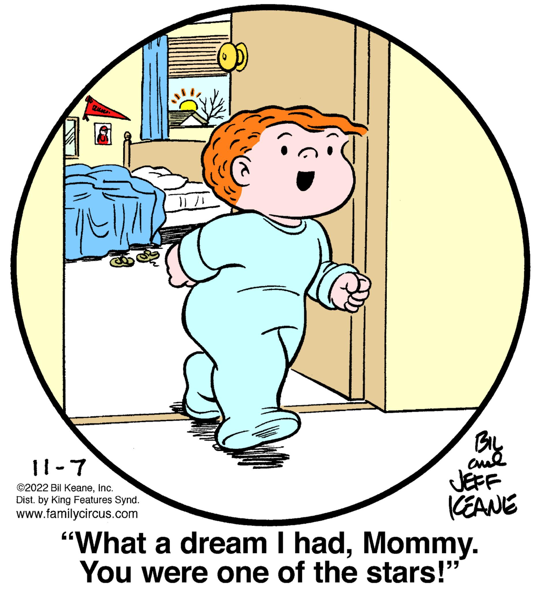 Font OCR: 11-7 ©2022 Bil KeaneInc. Dist. by King Features Synd. www.familycircus.com BIL ??? JEFF ICEANE "What a dream I hadMommy. You were one of the stars!" 11-7 © 2022 Bil KeaneInc. Dist . by King Features Synd . www.familycircus.com BIL ??? JEFF ICEANE " What a dream I hadMommy . You were one of the stars ! "