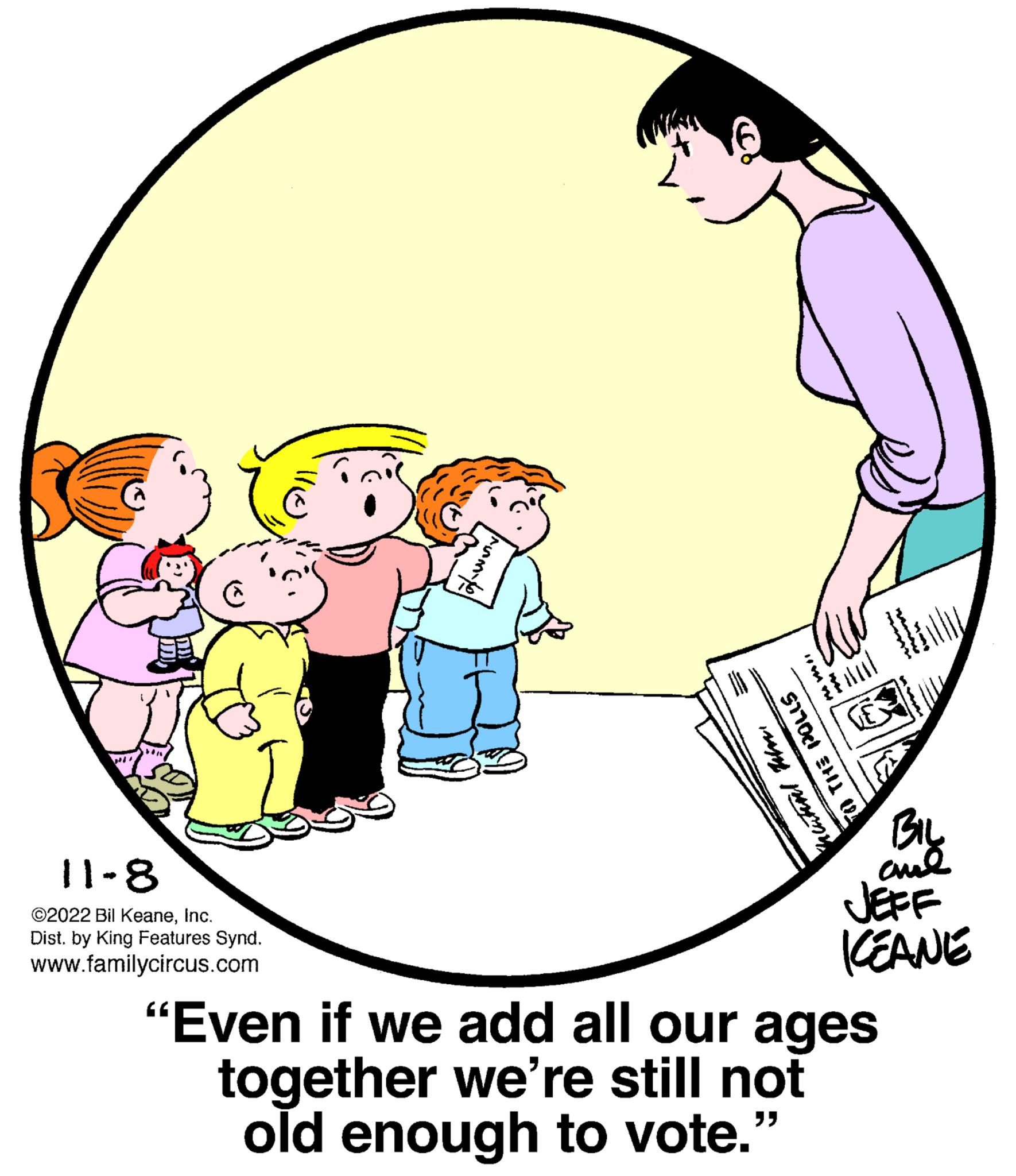 People OCR: 11-8 ©2022 Bil KeaneInc. Dist. by King Features Synd. www.familycircus.com nu mi TO THE PO muhal BIL ??? JEFF KEANE "Even if we add all our ages together we're still not old enough to vote." 11-8 © 2022 Bil KeaneInc. Dist . by King Features Synd . www.familycircus.com nu mi TO THE PO muhal BIL ??? JEFF KEANE " Even if we add all our ages together we're still not old enough to vote . "