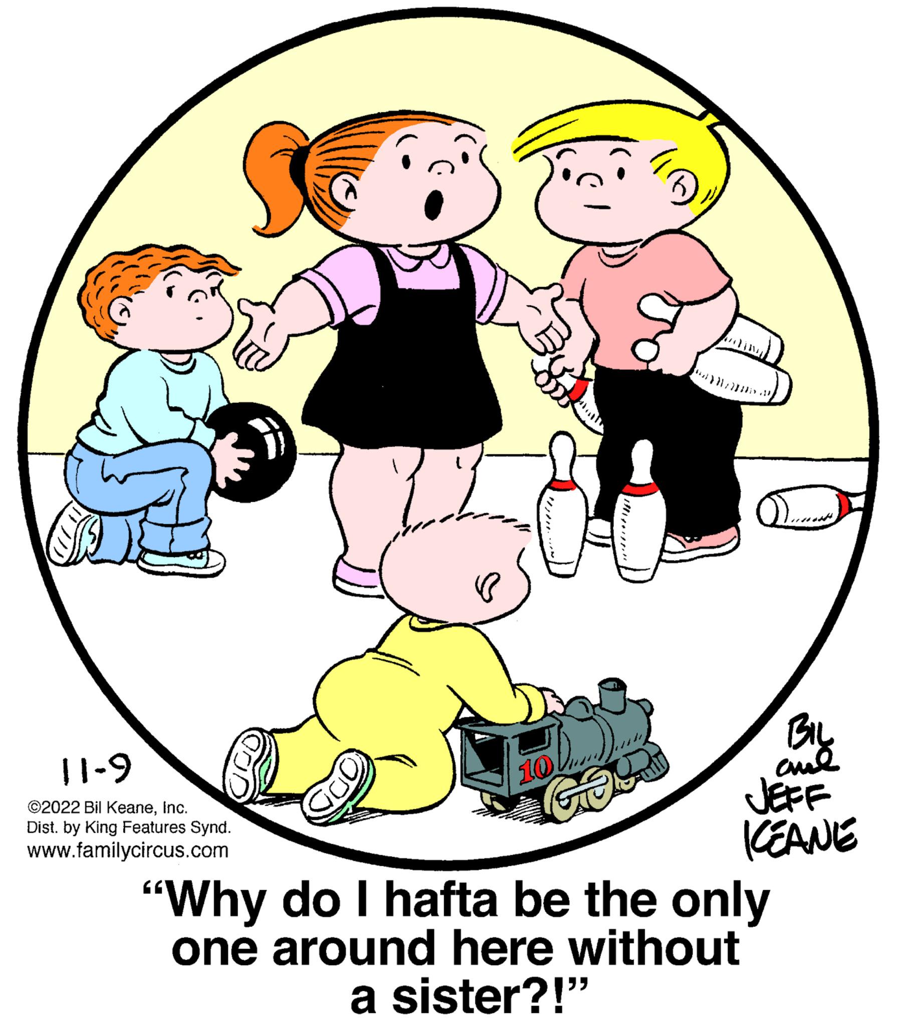 Interaction OCR: 11-9 ©2022 Bil KeaneInc. Dist. by King Features Synd. www.familycircus.com = 10 GOR BIL JEFF KEANE "Why do I hafta be the only one around here without a sister?!" 11-9 © 2022 Bil KeaneInc. Dist . by King Features Synd . www.familycircus.com = 10 GOR BIL JEFF KEANE " Why do I hafta be the only one around here without a sister ?! "