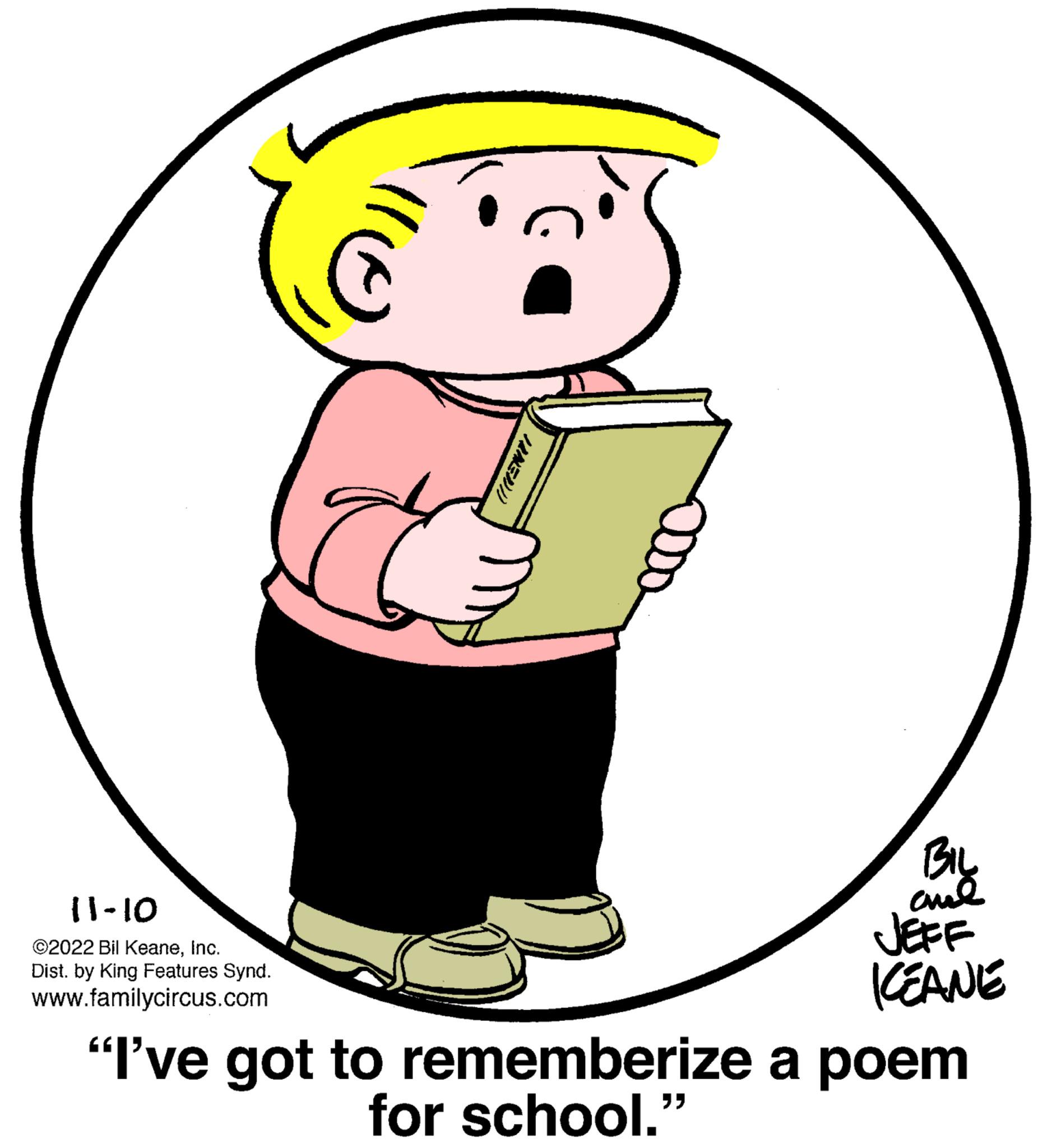 Font OCR: 11-10 ©2022 Bil KeaneInc. Dist. by King Features Synd. www.familycircus.com o BIL ??? JEFF ICEANE "I've got to rememberize a poem for school." 11-10 © 2022 Bil KeaneInc. Dist . by King Features Synd . www.familycircus.com o BIL ??? JEFF ICEANE " I've got to rememberize a poem for school . "