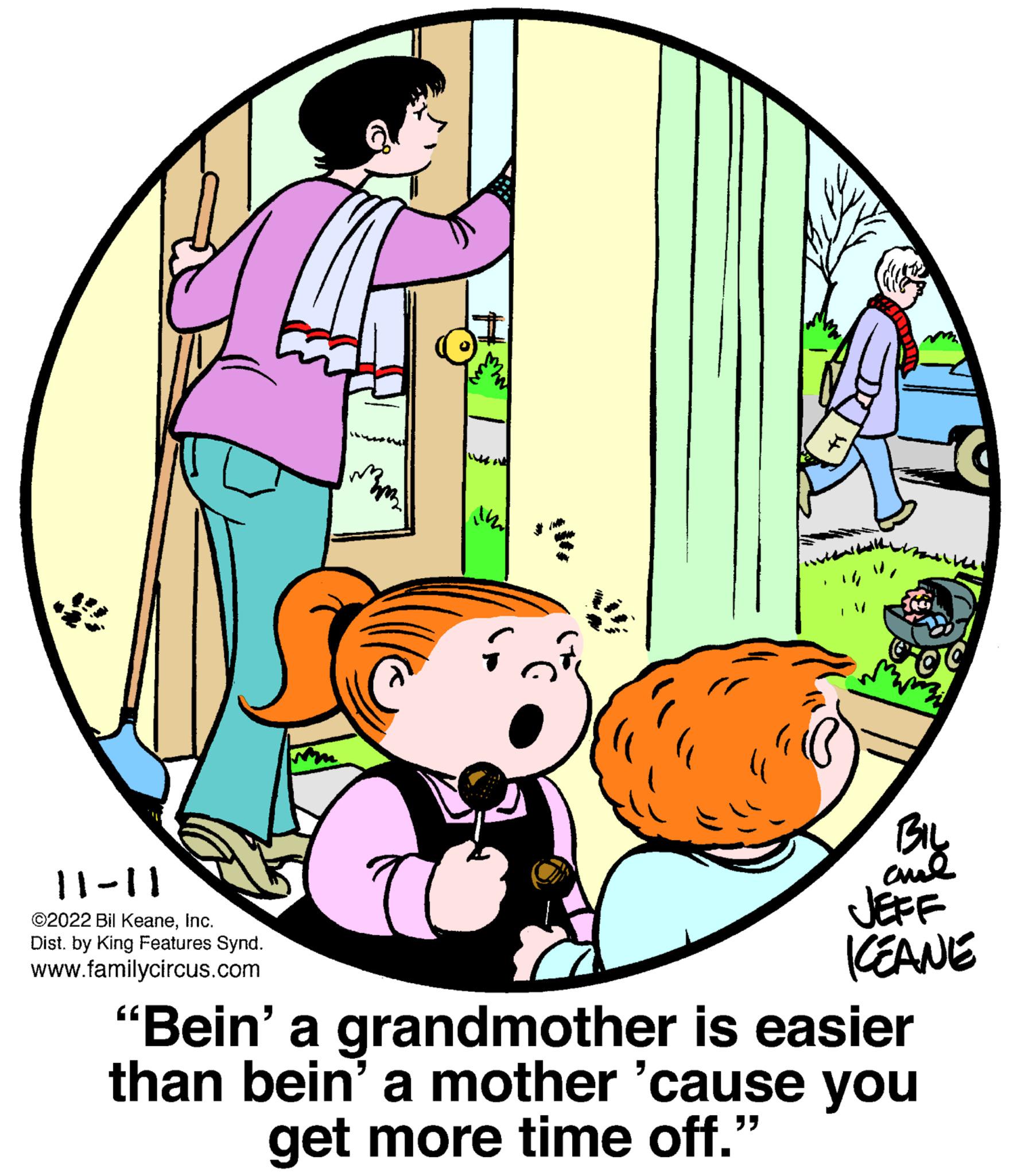 Circle OCR: 11-11 ©2022 Bil KeaneInc. Dist. by King Features Synd. www.familycircus.com m ind r 4 og BIL aul JEFF KEANE “Bein’ a grandmother is easier than bein' a mother 'cause you get more time off." 11-11 © 2022 Bil KeaneInc. Dist . by King Features Synd . www.familycircus.com m ind r 4 og BIL aul JEFF KEANE “ Bein ’ a grandmother is easier than bein ' a mother ' cause you get more time off . "