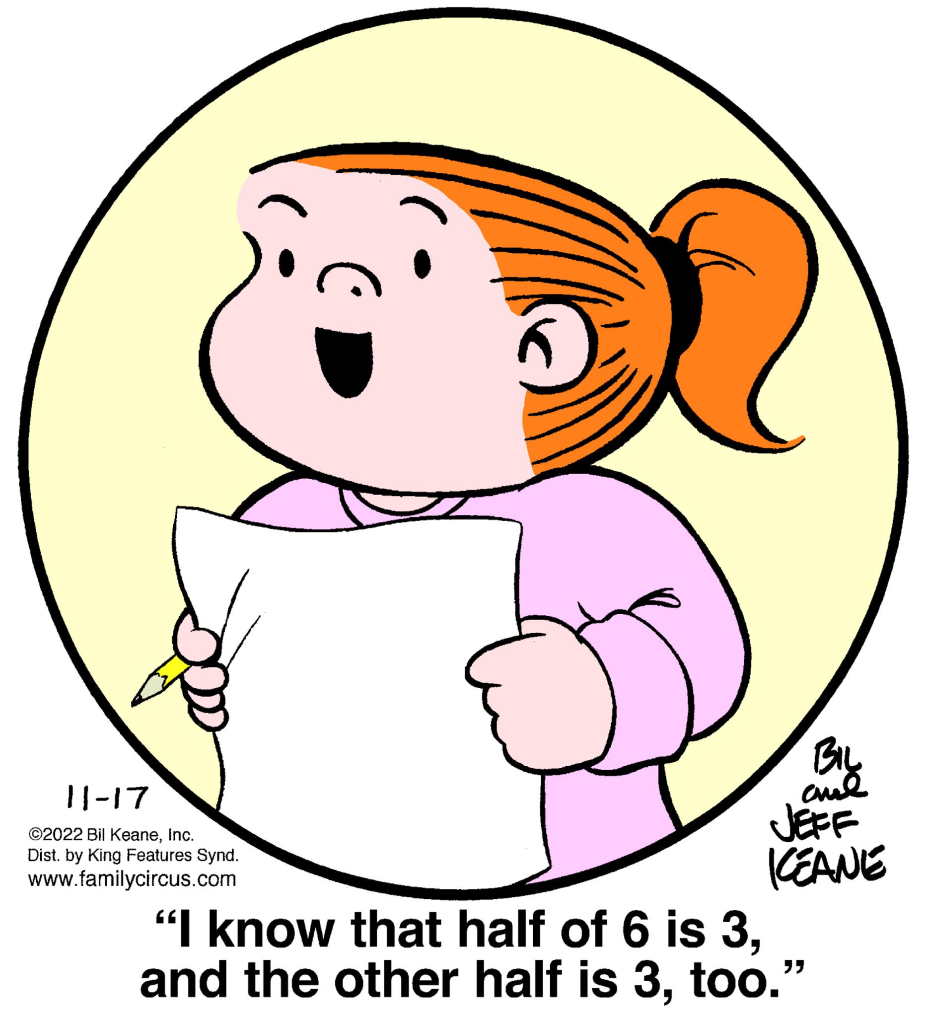 Happy OCR: 11-17 ©2022 Bil KeaneInc. Dist. by King Features Synd. www.familycircus.com BIL chil JEFF ICEANE "I know that half of 6 is 3too." 11-17 © 2022 Bil KeaneInc. Dist . by King Features Synd . www.familycircus.com BIL chil JEFF ICEANE " I know that half of 6 is 3and the other half is 3too . "