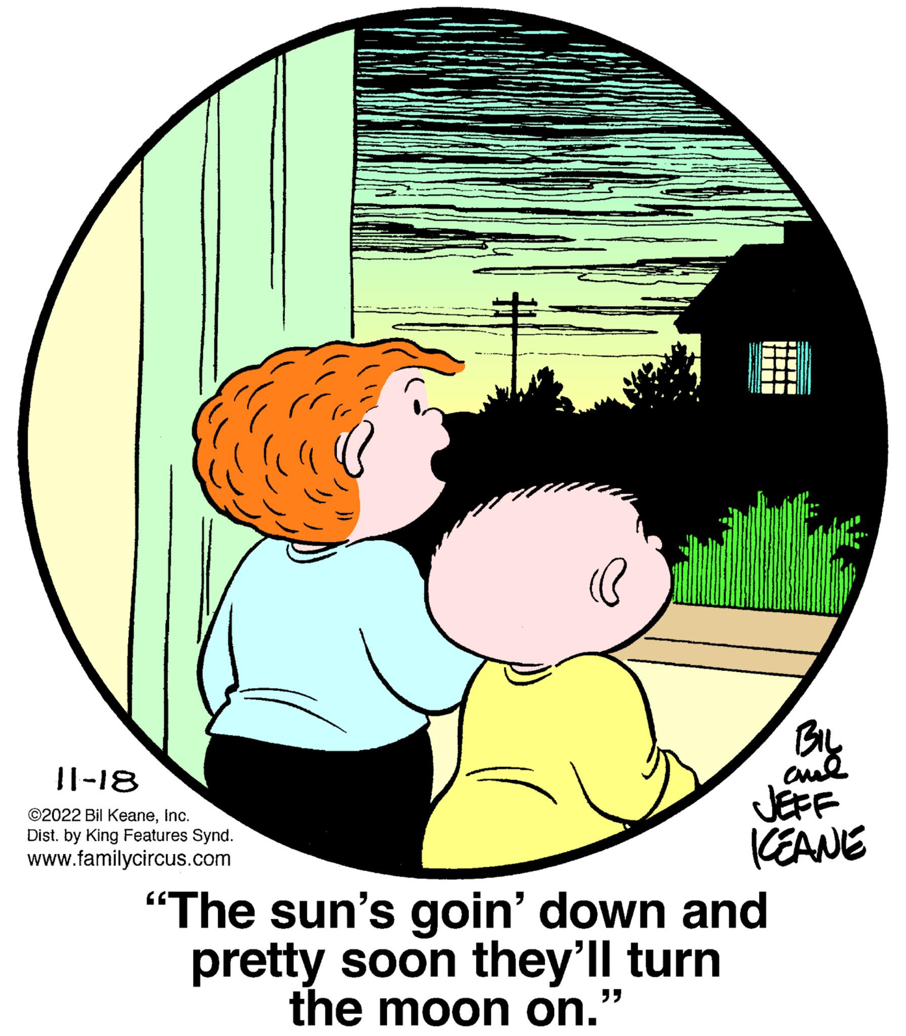 Gesture OCR: 11-18 ©2022 Bil KeaneInc. Dist. by King Features Synd. www.familycircus.com prir (@ BIL JEFF KEANE "The sun's goin' down and pretty soon they'll turn the moon on." "" 11-18 © 2022 Bil KeaneInc. Dist . by King Features Synd . www.familycircus.com prir ( @ BIL JEFF KEANE " The sun's goin ' down and pretty soon they'll turn the moon on . " " "