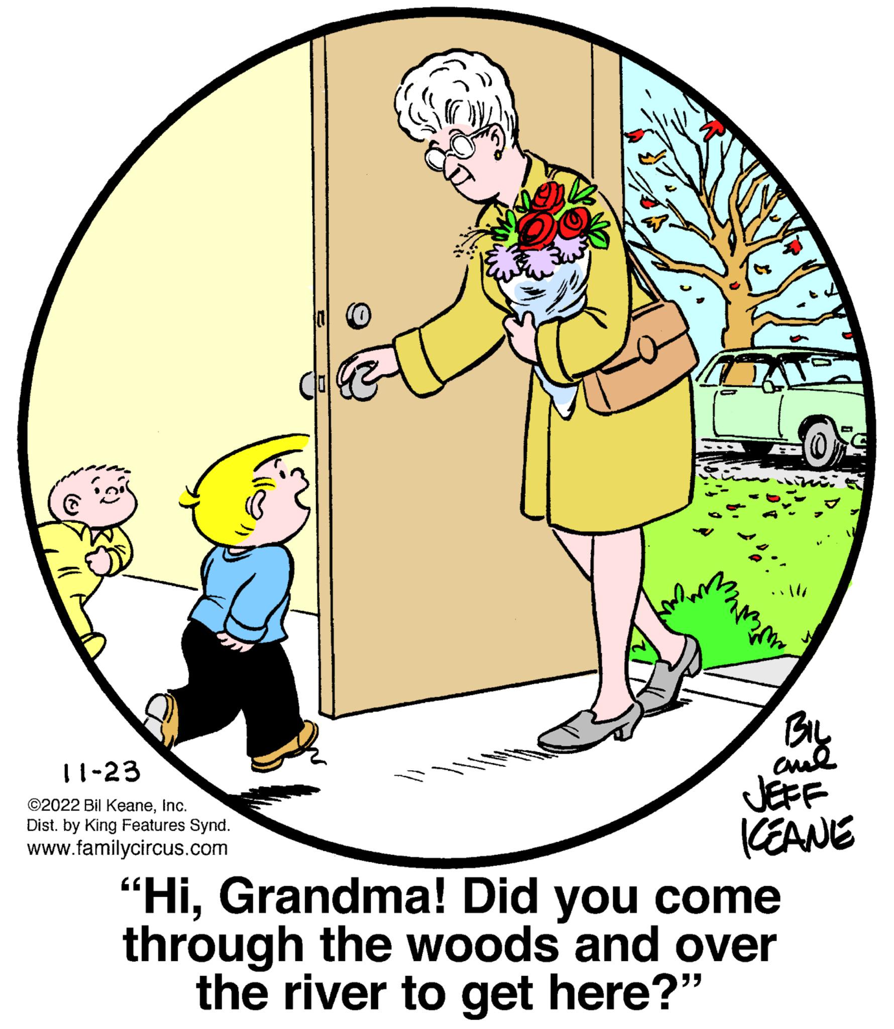 Circle OCR: 11-23 ©2022 Bil KeaneInc. Dist. by King Features Synd. www.familycircus.com *177 home BIL al ç JEFF KEANE "HiGrandma! Did you come through the woods and over the river to get here?" 11-23 © 2022 Bil KeaneInc. Dist . by King Features Synd . www.familycircus.com * 177 home BIL al ç JEFF KEANE " HiGrandma ! Did you come through the woods and over the river to get here ? "