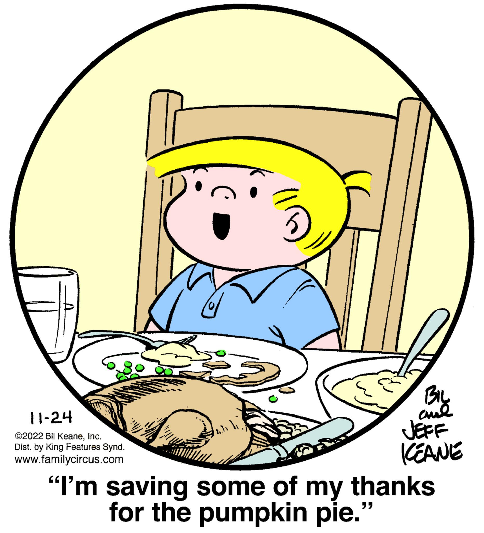 Art OCR: A A A A O O O O 11-24 ©2022 Bil KeaneInc. Dist. by King Features Synd. www.familycircus.com BIL JEFF KEANE "I'm saving some of my thanks for the pumpkin pie." A A A A O O O O 11-24 © 2022 Bil KeaneInc. Dist . by King Features Synd . www.familycircus.com BIL JEFF KEANE " I'm saving some of my thanks for the pumpkin pie . "