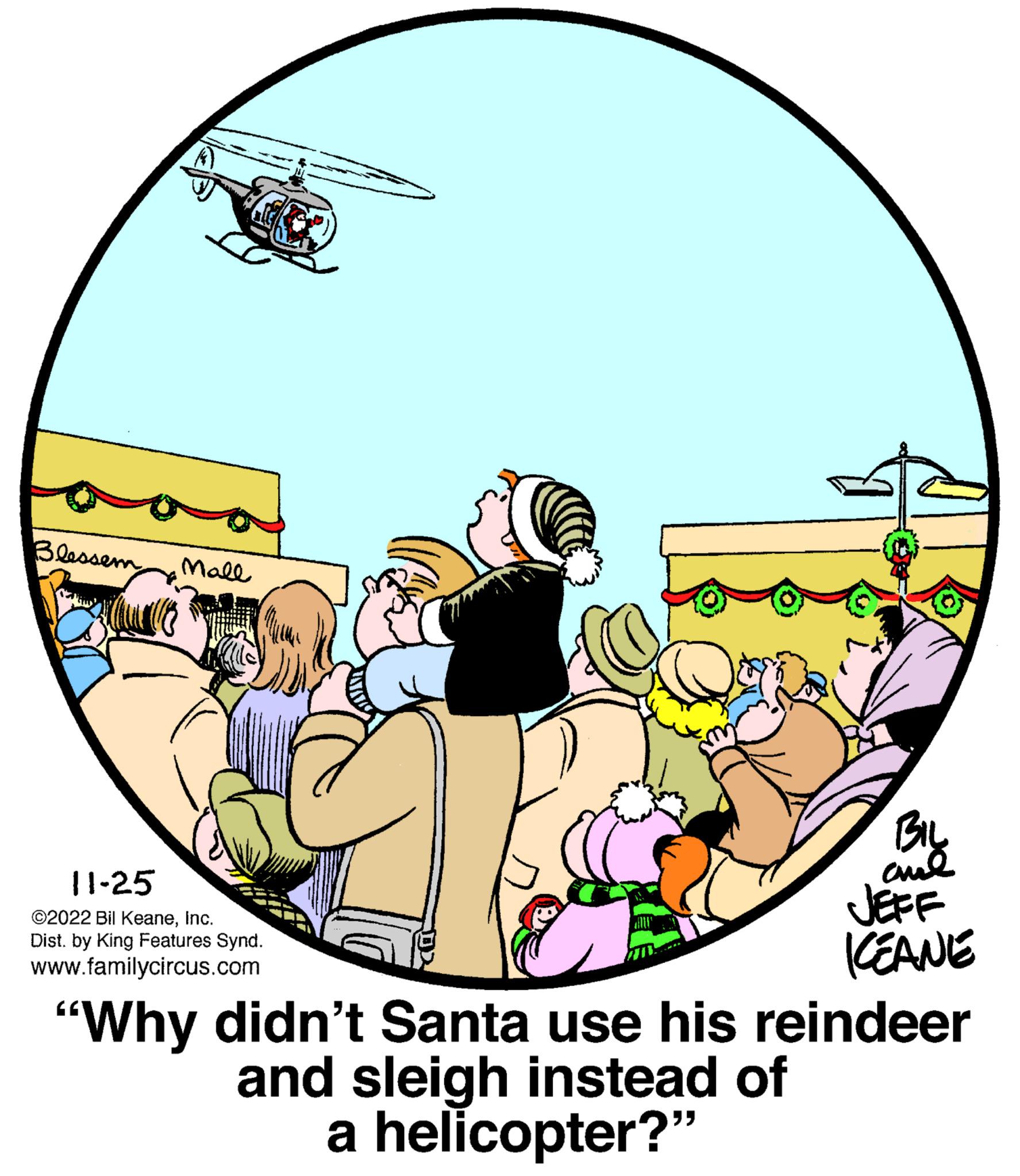 Graphics OCR: Blessem Mall 11-25 ?2022 Bil KeaneInc. Dist. by King Features Synd. www.familycircus.com BIL anal JEFF KEANE "Why didn't Santa use his reindeer and sleigh instead of a helicopter?" Blessem Mall 11-25 ?2022 Bil KeaneInc. Dist . by King Features Synd . www.familycircus.com BIL anal JEFF KEANE " Why didn't Santa use his reindeer and sleigh instead of a helicopter ? "