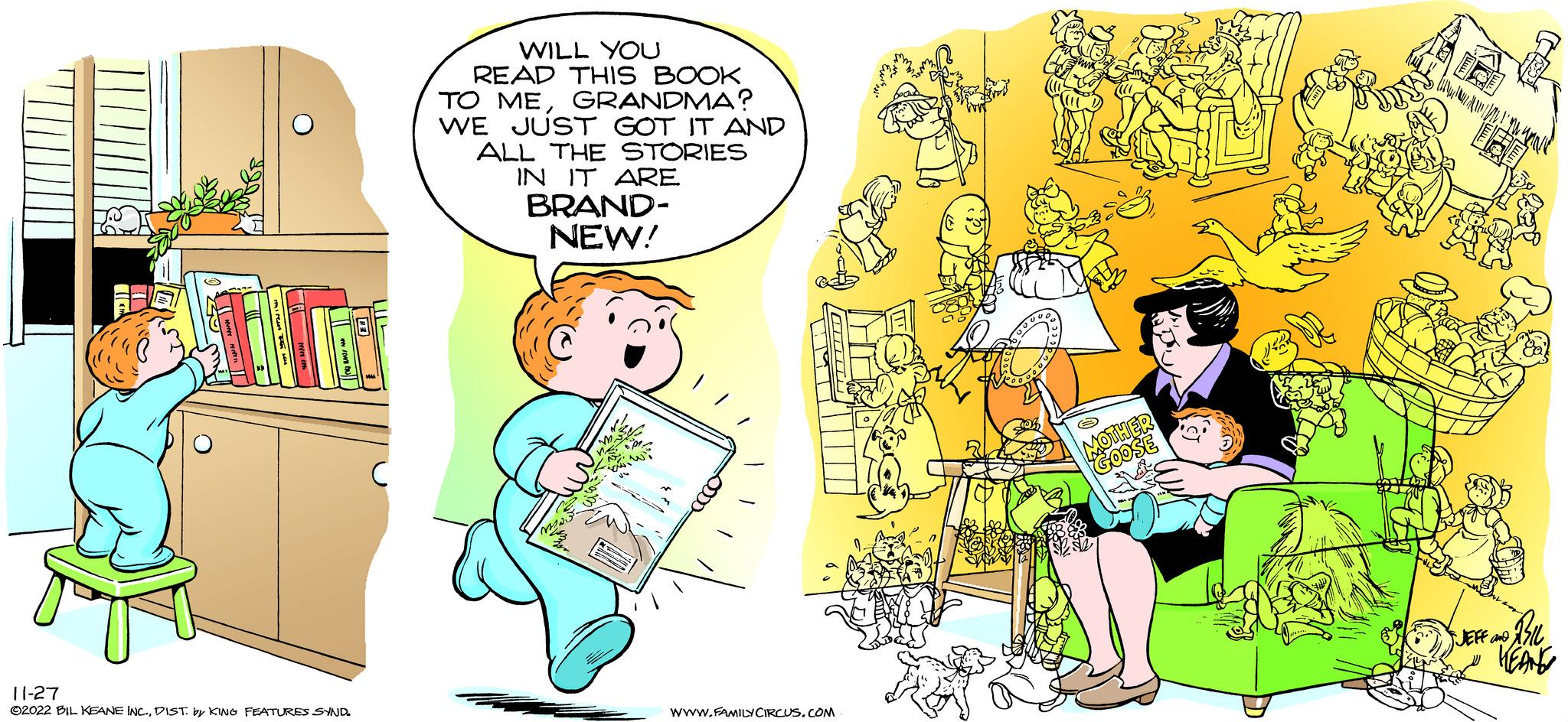Pleased OCR: J 11-27 ©2022 BIL KEANE INC.DIST. by KING FEATURES SYND. WILL YOU READ THIS BOOK TO MEGRANDMA? WE JUST GOT IT AND ALL THE STORIES IN IT ARE BRAND- NEW! H WWW.FAMILY CIRCUS.COM SO MOTHER GOOSE BIL HEANG JEFF and J 11-27 © 2022 BIL KEANE INC .DIST . by KING FEATURES SYND . WILL YOU READ THIS BOOK TO MEGRANDMA ? WE JUST GOT IT AND ALL THE STORIES IN IT ARE BRAND NEW ! H WWW.FAMILY CIRCUS.COM SO MOTHER GOOSE BIL HEANG JEFF and