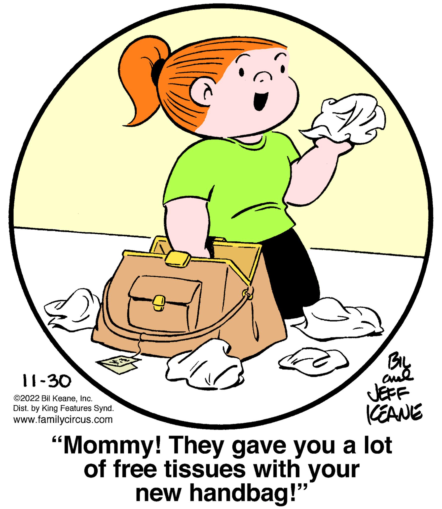 Gesture OCR: 11-30 ©2022 Bil KeaneInc. Dist. by King Features Synd. www.familycircus.com BIL ??? JEFF KEANE "Mommy! They gave you a lot of free tissues with your new handbag!" 11-30 © 2022 Bil KeaneInc. Dist . by King Features Synd . www.familycircus.com BIL ??? JEFF KEANE " Mommy ! They gave you a lot of free tissues with your new handbag ! "