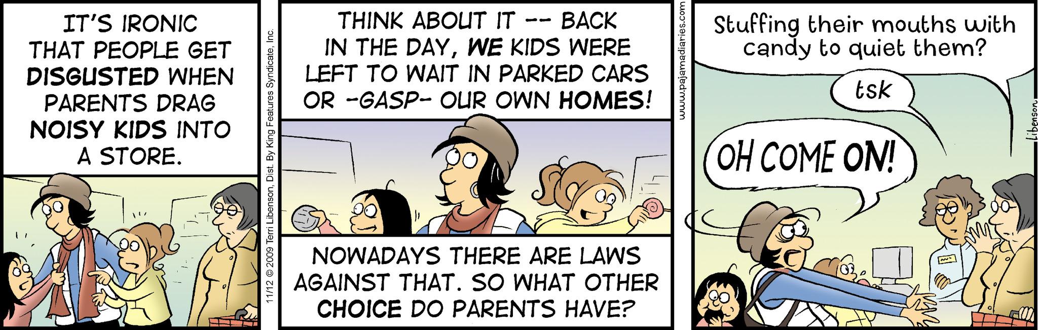 Humour OCR: IT'S IRONIC THAT PEOPLE GET DISGUSTED WHEN PARENTS DRAG NOISY KIDS INTO A STORE. 11/12 © 2009 Terri LibensonInc. THINK ABOUT IT BACK IN THE DAYWE KIDS WERE LEFT TO WAIT IN PARKED CARS OR -GASP- OUR OWN HOMES! NOWADAYS THERE ARE LAWS AGAINST THAT. SO WHAT OTHER CHOICE DO PARENTS HAVE? www.pajamadiaries.com Stuffing their mouths with candy to quiet them? tsk OH COME ON! •Libenson. IT'S IRONIC THAT PEOPLE GET DISGUSTED WHEN PARENTS DRAG NOISY KIDS INTO A STORE . 11/12 © 2009 Terri LibensonDist . By King Features SyndicateInc. THINK ABOUT IT BACK IN THE DAYWE KIDS WERE LEFT TO WAIT IN PARKED CARS OR -GASP- OUR OWN HOMES ! NOWADAYS THERE ARE LAWS AGAINST THAT . SO WHAT OTHER CHOICE DO PARENTS HAVE ? www.pajamadiaries.com Stuffing their mouths with candy to quiet them ? tsk OH COME ON ! • Libenson .