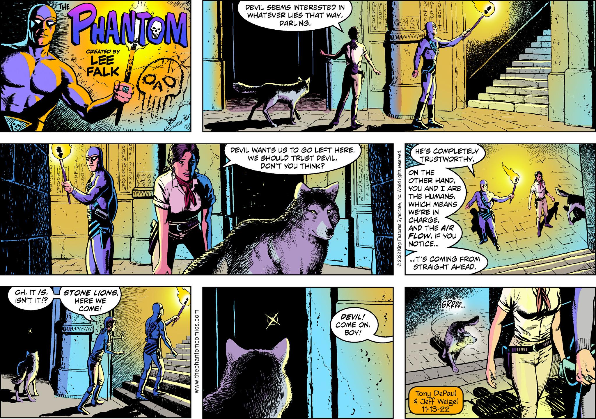 Font OCR: OHISN'T IT!? THE PHANTOM A DOG CAR CREATED BY LEE FALK UTIHOL STONE LIONSHERE WE COME! wwwwwww ? ???? 16 ANDREA Myo Gy CAD SDD! www.thephantomcomics.com DEVIL SEEMS INTERESTED IN WHATEVER LIES THAT WAYDARLING. DEVIL WANTS US TO GO LEFT HERE. WE SHOULD TRUST DEVILDON'T YOU THINK? ???-??? 20:29: DEVIL! COME ONBOY! }< Gy !! www ?2022 King Features SyndicateInc. World rights reserved. ww Good 40= HE'S COMPLETELY TRUSTWORTHY. ON THE OTHER HANDYOU AND I ARE THE HUMANSWHICH MEANS WE'RE IN CHARGEAND THE AIR FLOWIF YOU NOTICE... ...IT'S COMING FROM STRAIGHT AHEAD. GRRRR... Tony DePaul & Jeff Weigel 11-13-22 - OHIT ISISN'T IT !? THE PHANTOM A DOG CAR CREATED BY LEE FALK UTIHOL STONE LIONSHERE WE COME ! wwwwwww ? ???? 16 ANDREA Myo Gy CAD SDD ! www.thephantomcomics.com DEVIL SEEMS INTERESTED IN WHATEVER LIES THAT WAYDARLING . DEVIL WANTS US TO GO LEFT HERE . WE SHOULD TRUST DEVILDON'T YOU THINK ? ???-??? 20 : 29 : DEVIL ! COME ONBOY ! } < Gy !! www ?2022 King Features SyndicateInc. World rights reserved . ww Good 40 = HE'S COMPLETELY TRUSTWORTHY . ON THE OTHER HANDYOU AND I ARE THE HUMANSWHICH MEANS WE'RE IN CHARGEAND THE AIR FLOWIF YOU NOTICE ... ... IT'S COMING FROM STRAIGHT AHEAD . GRRRR ... Tony DePaul & Jeff Weigel 11-13-22 -