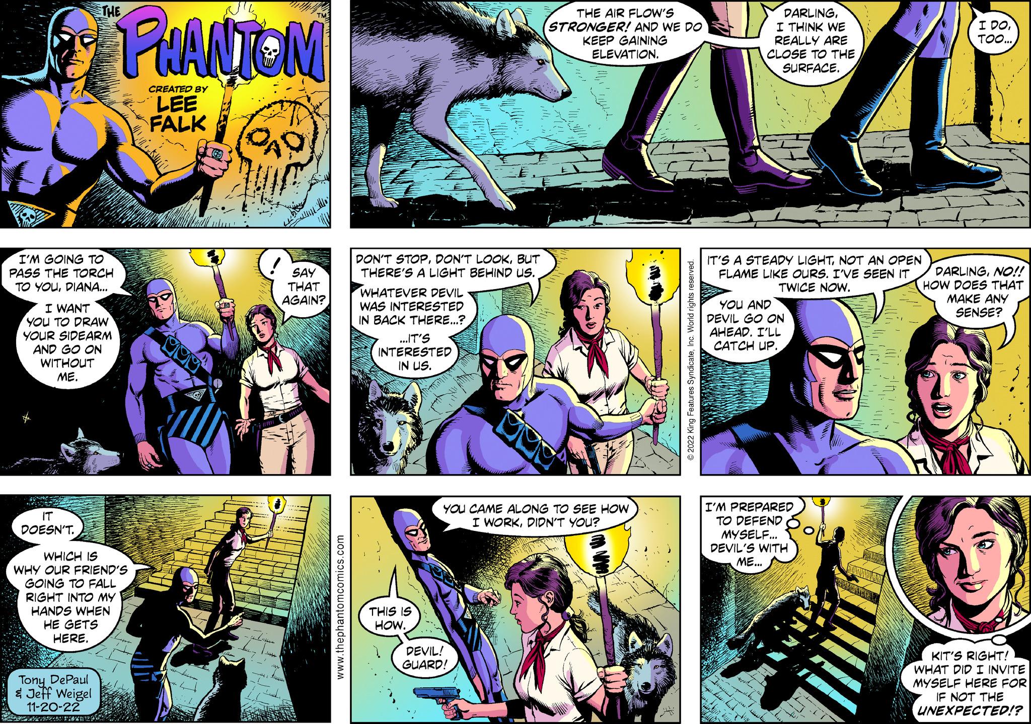 Parallel OCR: I'M GOING TO PASS THE TORCH TO YOUDIANA... I WANT YOU TO DRAW YOUR SIDEARM AND GO ON WITHOUT ME. THE IT DOESN'T. WHICH IS WHY OUR FRIEND'S GOING TO FALL RIGHT INTO MY HANDS WHEN HE GETS HERE. Tony DePaul & Jeff Weigel 11-20-22 PHANTOM CREATED BY LEE FALK ????? QAD SAY THAT AGAIN? www.thephantomcomics.com DON'T STOPBUT THERE'S A LIGHT BEHIND US. WHATEVER DEVIL WAS INTERESTED IN BACK THERE...? ...IT'S INTERESTED IN US. THIS IS HOW. THE AIR FLOW'S STRONGER! AND WE DO KEEP GAINING ELEVATION. YOU CAME ALONG TO SEE HOW I WORKDIDN'T YOU? DEVIL! GUARD! ?2022 King Features SyndicateInc. World rights reserved. DARLINGI THINK WE REALLY ARE CLOSE TO THE SURFACE. IT'S A STEADY LIGHTNOT AN OPEN FLAME LIKE OURS. I'VE SEEN IT TWICE NOW. YOU AND DEVIL GO ON AHEAD. I'LL CATCH UP. I'M PREPARED TO DEFEND MYSELF... DEVIL'S WITH ME... 'I' 711! I DOTOO... DARLINGNO!! HOW DOES THAT MAKE ANY SENSE? KIT'S RIGHT! WHAT DID I INVITE MYSELF HERE FOR IF NOT THE UNEXPECTED!? I'M GOING TO PASS THE TORCH TO YOUDIANA ... I WANT YOU TO DRAW YOUR SIDEARM AND GO ON WITHOUT ME . THE IT DOESN'T . WHICH IS WHY OUR FRIEND'S GOING TO FALL RIGHT INTO MY HANDS WHEN HE GETS HERE . Tony DePaul & Jeff Weigel 11-20-22 PHANTOM CREATED BY LEE FALK ????? QAD SAY THAT AGAIN ? www.thephantomcomics.com DON'T STOPDON'T LOOKBUT THERE'S A LIGHT BEHIND US . WHATEVER DEVIL WAS INTERESTED IN BACK THERE ... ? ... IT'S INTERESTED IN US . THIS IS HOW . THE AIR FLOW'S STRONGER ! AND WE DO KEEP GAINING ELEVATION . YOU CAME ALONG TO SEE HOW I WORKDIDN'T YOU ? DEVIL ! GUARD ! ?2022 King Features SyndicateInc. World rights reserved . DARLINGI THINK WE REALLY ARE CLOSE TO THE SURFACE . IT'S A STEADY LIGHTNOT AN OPEN FLAME LIKE OURS . I'VE SEEN IT TWICE NOW . YOU AND DEVIL GO ON AHEAD . I'LL CATCH UP . I'M PREPARED TO DEFEND MYSELF ... DEVIL'S WITH ME ... ' I ' 711 ! I DOTOO ... DARLINGNO !! HOW DOES THAT MAKE ANY SENSE ? KIT'S RIGHT ! WHAT DID I INVITE MYSELF HERE FOR IF NOT THE UNEXPECTED !?