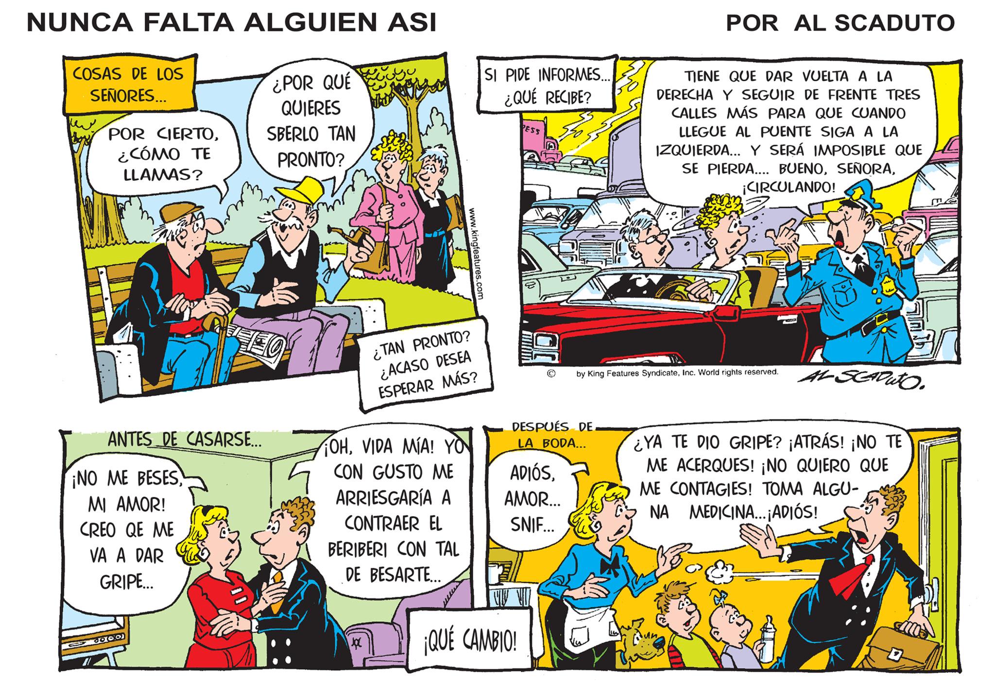 People OCR: NUNCA FALTA ALGUIEN ASI COSAS DE LOS SEÑORES... POR CIERTO¿CÓMO TE LLAMAS? ANTES DE CASARSE... ¡NO ME BESESMI AMOR! CREO QE ME VA A DAR GRIPE... 6000 ¿POR QUÉ QUIERES SBERLO TAN PRONTO? FO OHVIDA MÍA! YO CON GUSTO ME ARRIESGARÍA A CONTRAER EL BERIBERI CON TAL DE BESARTE... J ¿TAN PRONTO? ¿ACASO DESEA ESPERAR MÁS? www.kingfeatures.com mue SI PIDE INFORMES... ¿QUÉ RECIBE? PESS DESPUÉS DE LA BODA... ADIÓSAMOR... SNIF... ¡QUÉ CAMBIO! POR AL SCADUTO by King Features SyndicateInc. World rights reserved. To TIENE QUE DAR VUELTA A LA DERECHA Y SEGUIR DE FRENTE TRES CALLES MÁS PARA QUE CUANDO LLEGUE AL PUENTE SIGA A LA IZQUIERDA... Y SERÁ IMPOSIBLE QUE SE PIERDA.... BUENO¡CIRCULANDO! ALSCADUTO. ¿YA TE DIO GRIPE? ¡ATRÁS! ¡NO TE ME ACERQUES! ¡NO QUIERO QUE ME CONTAGIES! TOMA ALGU- NA MEDICINA...; ADIÓS! NUNCA FALTA ALGUIEN ASI COSAS DE LOS SEÑORES ... POR CIERTO¿ CÓMO TE LLAMAS ? ANTES DE CASARSE ... ¡ NO ME BESESMI AMOR ! CREO QE ME VA A DAR GRIPE ... 6000 ¿ POR QUÉ QUIERES SBERLO TAN PRONTO ? FO OHVIDA MÍA ! YO CON GUSTO ME ARRIESGARÍA A CONTRAER EL BERIBERI CON TAL DE BESARTE ... J ¿ TAN PRONTO ? ¿ ACASO DESEA ESPERAR MÁS ? www.kingfeatures.com mue SI PIDE INFORMES ... ¿ QUÉ RECIBE ? PESS DESPUÉS DE LA BODA ... ADIÓSAMOR ... SNIF ... ¡ QUÉ CAMBIO ! POR AL SCADUTO by King Features SyndicateInc. World rights reserved . To TIENE QUE DAR VUELTA A LA DERECHA Y SEGUIR DE FRENTE TRES CALLES MÁS PARA QUE CUANDO LLEGUE AL PUENTE SIGA A LA IZQUIERDA ... Y SERÁ IMPOSIBLE QUE SE PIERDA .... BUENO¡ CIRCULANDO ! ALSCADUTO . ¿ YA TE DIO GRIPE ? ¡ ATRÁS ! ¡ NO TE ME ACERQUES ! ¡ NO QUIERO QUE ME CONTAGIES ! TOMA ALGU NA MEDICINA ... ; ADIÓS !