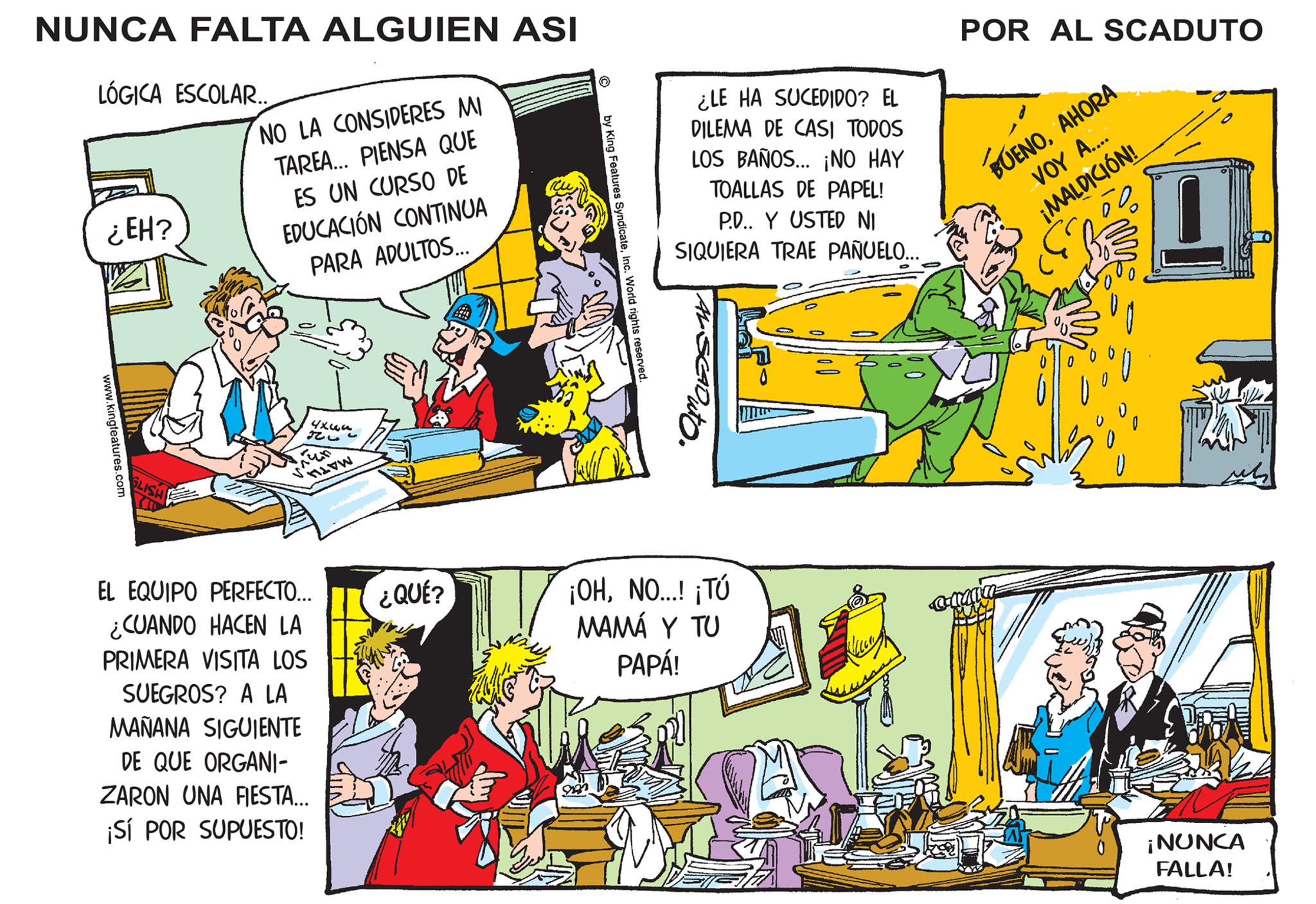 Comic book OCR: NUNCA FALTA ALGUIEN ASI LÓGICA ESCOLAR. ¿EH? www.kingfeatures.com GLISH (10 NO LA CONSIDERES MI TAREA... PIENSA QUE ES UN CURSO DE EDUCACIÓN CONTINUA PARA ADULTOS... ???? 326 meen MATHA EL EQUIPO PERFECTO... ¿CUANDO HACEN LA PRIMERA VISITA LOS SUEGROS? A LA MAÑANA SIGUIENTE DE QUE ORGANI- ZARON UNA FIESTA... ¡SÍ POR SUPUESTO! ¿QUÉ? by King Features SyndicateInc. World rights reserved. ¿LE HA SUCEDIDO? EL DILEMA DE CASI TODOS LOS BAÑOS... ¡NO HAY TOALLAS DE PAPEL! P.D.. Y USTED NI SIQUIERA TRAE PAÑUELO... ¡OHNO...! ¡Tú MAMÁ Y TU PAPÁ! POR AL SCADUTO BUENOAHORA VOY A.... ¡MALDICIÓN! m ¡NUNCA FALLA! NUNCA FALTA ALGUIEN ASI LÓGICA ESCOLAR . ¿ EH ? www.kingfeatures.com GLISH ( 10 NO LA CONSIDERES MI TAREA ... PIENSA QUE ES UN CURSO DE EDUCACIÓN CONTINUA PARA ADULTOS ... ???? 326 meen MATHA EL EQUIPO PERFECTO ... ¿ CUANDO HACEN LA PRIMERA VISITA LOS SUEGROS ? A LA MAÑANA SIGUIENTE DE QUE ORGANI ZARON UNA FIESTA ... ¡ SÍ POR SUPUESTO ! ¿ QUÉ ? by King Features SyndicateInc. World rights reserved . ¿ LE HA SUCEDIDO ? EL DILEMA DE CASI TODOS LOS BAÑOS ... ¡ NO HAY TOALLAS DE PAPEL ! P.D .. Y USTED NI SIQUIERA TRAE PAÑUELO ... ¡ OHNO ... ! ¡ Tú MAMÁ Y TU PAPÁ ! POR AL SCADUTO BUENOAHORA VOY A .... ¡ MALDICIÓN ! m ¡ NUNCA FALLA !
