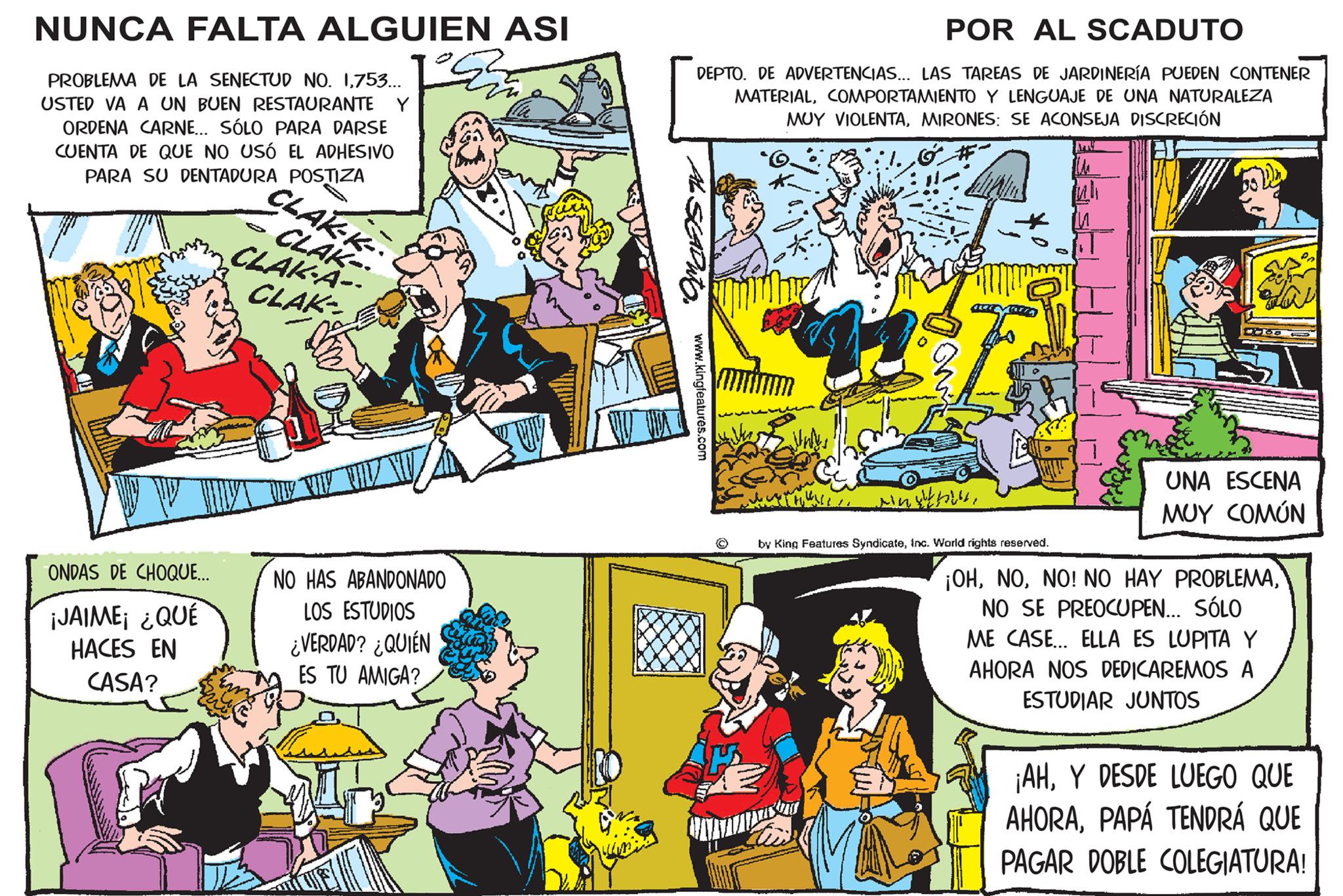 Comics OCR: NUNCA FALTA ALGUIEN ASI PROBLEMA DE LA SENECTUD NO. 1753... USTED VA A UN BUEN RESTAURANTE Y ORDENA CARNE... SÓLO PARA DARSE CUENTA DE QUE NO USÓ EL ADHESIVO PARA SU DENTADURA POSTIZA ONDAS DE CHOQUE... ¡JAIME¡ ¿QUÉ HACES EN CASA? CLAK-K- CLAK CLAK-A-- CLAK- NO HAS ABANDONADO LOS ESTUDIOS ¿VERDAD? ¿QUIÉN ES TU AMIGA? POR AL SCADUTO DEPTO. DE ADVERTENCIAS... LAS TAREAS DE JARDINERÍA PUEDEN CONTENER MATERIALCOMPORTAMIENTO Y LENGUAJE DE UNA NATURALEZA MUY VIOLENTAMIRONES: SE ACONSEJA DISCRECIÓN SEADIO. www.kingfeatures.com Mothe Minthi by King Features SyndicateInc. World rights reserved. UNA ESCENA MUY COMÚN ¡OHNO SE PREOCUPEN... SÓLO ME CASE... ELLA ES LUPITA Y AHORA NOS DEDICAREMOS A ESTUDIAR JUNTOS ¡AHY DESDE LUEGO QUE AHORAPAPÁ TENDRÁ QUE PAGAR DOBLE COLEGIATURA! NUNCA FALTA ALGUIEN ASI PROBLEMA DE LA SENECTUD NO . 1753 ... USTED VA A UN BUEN RESTAURANTE Y ORDENA CARNE ... SÓLO PARA DARSE CUENTA DE QUE NO USÓ EL ADHESIVO PARA SU DENTADURA POSTIZA ONDAS DE CHOQUE ... ¡ JAIME¡ ¿ QUÉ HACES EN CASA ? CLAK - K CLAK CLAK - A- CLAK NO HAS ABANDONADO LOS ESTUDIOS ¿ VERDAD ? ¿ QUIÉN ES TU AMIGA ? POR AL SCADUTO DEPTO . DE ADVERTENCIAS ... LAS TAREAS DE JARDINERÍA PUEDEN CONTENER MATERIALCOMPORTAMIENTO Y LENGUAJE DE UNA NATURALEZA MUY VIOLENTAMIRONES : SE ACONSEJA DISCRECIÓN SEADIO . www.kingfeatures.com Mothe Minthi by King Features SyndicateInc. World rights reserved . UNA ESCENA MUY COMÚN ¡ OHNO ! NO HAY PROBLEMANO SE PREOCUPEN ... SÓLO ME CASE ... ELLA ES LUPITA Y AHORA NOS DEDICAREMOS A ESTUDIAR JUNTOS ¡ AHY DESDE LUEGO QUE AHORAPAPÁ TENDRÁ QUE PAGAR DOBLE COLEGIATURA !