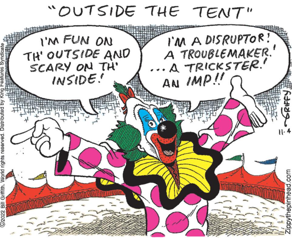 Sharing OCR: ?2022 Bill Griffith. World rights reserved. Distributed by King Features Syndicate "OUTSIDE I'M FUN ON TH' OUTSIDE AND + SCARY ON TH' INSIDE! THE TENT" I'M A DISRUPTOR! A TROUBLEMAKER. ...A TRICKSTER.' AN IMP!! IGRIFFY 11-4 Zippythepinhead.com ?2022 Bill Griffith . World rights reserved . Distributed by King Features Syndicate " OUTSIDE I'M FUN ON TH ' OUTSIDE AND + SCARY ON TH ' INSIDE ! THE TENT " I'M A DISRUPTOR ! A TROUBLEMAKER . ... A TRICKSTER . ' AN IMP !! IGRIFFY 11-4 Zippythepinhead.com