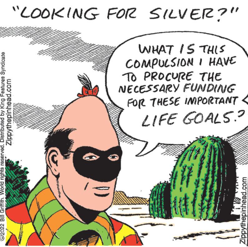 Adaptation OCR: KANNAD "LOOKING FOR SILVER?" WHAT IS THIS COMPULSION I HAVE TO PROCURE THE NECESSARY FUNDING FOR THESE IMPORTANT LIFE GOALS.² Zippythepinhead.com ?2022 Bill Griffith. World rights reserved. Distributed by King Features Syndicate www. * NAM S Zippythepinhead.com KANNAD " LOOKING FOR SILVER ? " WHAT IS THIS COMPULSION I HAVE TO PROCURE THE NECESSARY FUNDING FOR THESE IMPORTANT LIFE GOALS.² Zippythepinhead.com ?2022 Bill Griffith . World rights reserved . Distributed by King Features Syndicate www . * NAM S Zippythepinhead.com