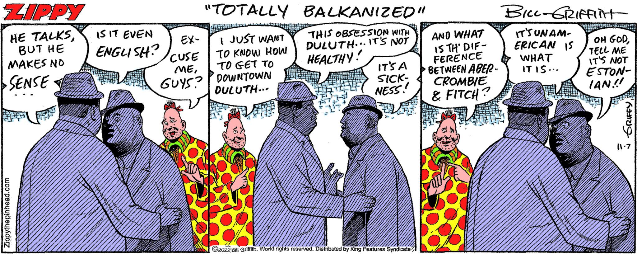 Adaptation OCR: ZIPPY HE TALKSBUT HE MAKES NO SENSE Zippythepinhead.com IS IT EVEN ENGLISH? EX- CUSE ME"TOTALLY BALKANIZED" THIS OBSESSION WITH DULUTH... IT'S NOT HEALTHY! I JUST WANT TO KNOW HOW TO GET TO GUYS? DOWNTOWN DULUTH... IT'S A SICK- NESS! C2022 Bill Griffith. World rights reserved. Distributed by King Features Syndicate AND WHAT IS TH' DIF- FERENCE BETWEEN ABER- CROMBIE & FITCH? BILL-GRIFFInt IT'S UNAM- ERICAN IS WHAT IT IS... OH GODTELL ME IT'S NOT ESTON- IAN!! 3 GRIFFY (1.7 ZIPPY HE TALKSBUT HE MAKES NO SENSE Zippythepinhead.com IS IT EVEN ENGLISH ? EX CUSE ME" TOTALLY BALKANIZED " THIS OBSESSION WITH DULUTH ... IT'S NOT HEALTHY ! I JUST WANT TO KNOW HOW TO GET TO GUYS ? DOWNTOWN DULUTH ... IT'S A SICK NESS ! C2022 Bill Griffith . World rights reserved . Distributed by King Features Syndicate AND WHAT IS TH ' DIF FERENCE BETWEEN ABER CROMBIE & FITCH ? BILL - GRIFFInt IT'S UNAM ERICAN IS WHAT IT IS ... OH GODTELL ME IT'S NOT ESTON IAN !! 3 GRIFFY ( 1.7