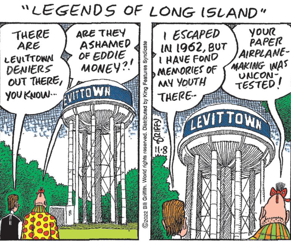 Slope OCR: "LEGENDS OF LONG ISLAND" 28 THERE ARE LEVITTOWN OUT THEREARE THEY ASHAMED DENIERS MONEY?! SA OF EDDIE YOU KNOW. VITTOWN I ESCAPED IN 1962BUT C2022 Bill Griffith. World rights reserved. Distributed by King Features Syndicate = GRIFFY I HAVE FOND MEMORIES OF MY YOUTH THERE.. 11.8 YOUR PAPER AIRPLANE- MAKING WAS UNCON- TESTED! LEVIT TOWN " LEGENDS OF LONG ISLAND " 28 THERE ARE LEVITTOWN OUT THEREARE THEY ASHAMED DENIERS MONEY ?! SA OF EDDIE YOU KNOW . VITTOWN I ESCAPED IN 1962BUT C2022 Bill Griffith . World rights reserved . Distributed by King Features Syndicate = GRIFFY I HAVE FOND MEMORIES OF MY YOUTH THERE .. 11.8 YOUR PAPER AIRPLANE MAKING WAS UNCON TESTED ! LEVIT TOWN