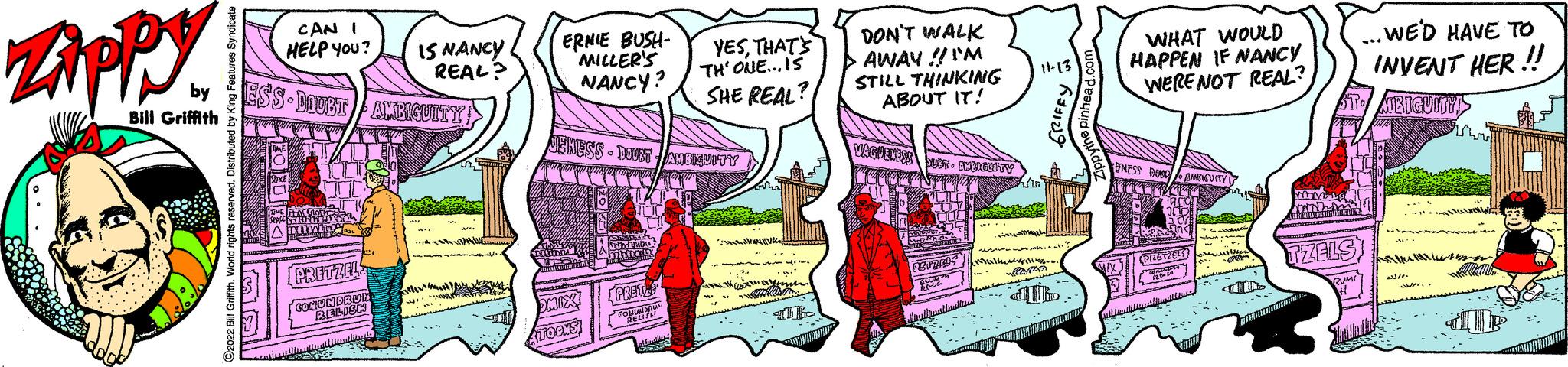 Conversation OCR: Zippy Bill Griffith ?2022 Bill Griffith. World rights reserved. Distributed by King Features Syndicate (319) CAN I HELP YOU? by ESS DOUBT AMBIGUITY O SPACE TIME I LO ANT Ammin PRETZELS CONUNDRUE BELISH IS NANCY REAL? AL Wi Milliy wi. ERNIE BUSH- MILLER'S NANCY? JENESS-DOUBT AMBIGUITY 304 DARIAUS MIXI TOCKS Mind Tabas momen parinkty [PRET! CONUNDRUA RELISH YESTHAT'S TH' ONE... IS SHE REAL? brastilles DON'T WALK AWAY!! I'M STILL THINKING ABOUT IT! VAGUENESS SUPT ENRICULTY 0 RETZELS BUNG RELG Hirullinallanila 11-13 GRIFFY sl.? WHAT WOULD HAPPEN IF NANCY WERE NOT REAL? ENESS BOSC AMBIQUITY JOON Bas S SK 300 0 (PIZETZELT CROS 12th 2 w -win STATIONCM TZELS ... WE'D HAVE TO INVENT HER!!! MIRIGUITY! Ankes al3/0. Zippy Bill Griffith ?2022 Bill Griffith . World rights reserved . Distributed by King Features Syndicate ( 319 ) CAN I HELP YOU ? by ESS DOUBT AMBIGUITY O SPACE TIME I LO ANT Ammin PRETZELS CONUNDRUE BELISH IS NANCY REAL ? AL Wi Milliy wi . ERNIE BUSH MILLER'S NANCY ? JENESS - DOUBT AMBIGUITY 304 DARIAUS MIXI TOCKS Mind Tabas momen parinkty [ PRET ! CONUNDRUA RELISH YESTHAT'S TH ' ONE ... IS SHE REAL ? brastilles DON'T WALK AWAY !! I'M STILL THINKING ABOUT IT ! VAGUENESS SUPT ENRICULTY 0 RETZELS BUNG RELG Hirullinallanila 11-13 GRIFFY sl . ? WHAT WOULD HAPPEN IF NANCY WERE NOT REAL ? ENESS BOSC AMBIQUITY JOON Bas S SK 300 0 ( PIZETZELT CROS 12th 2 w -win STATIONCM TZELS ... WE'D HAVE TO INVENT HER !!! MIRIGUITY ! Ankes al3 / 0 .