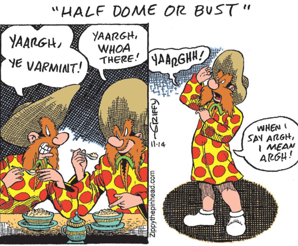 Event OCR: "HALF DOME OR BUST" YAARGHYE VARMINT! C YAARGHWHOA THERE! YAARGHH! ??? ??13) 11.14 Zippythepinhead.com WHEN SAY ARGHI MEAN ARGH! " HALF DOME OR BUST " YAARGHYE VARMINT ! C YAARGHWHOA THERE ! YAARGHH ! ??? ?? 13 ) 11.14 Zippythepinhead.com WHEN SAY ARGHI MEAN ARGH !