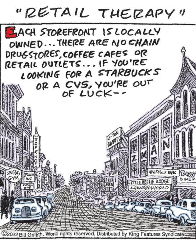 History OCR: "RETAIL THERAPY" EACH STOREFRONT IS LOCALLY OWNED... THERE ARE NO CHAIN DRUGSTORESCOFFEE CAFES OR RETAIL OUTLETS... IF YOU'RE LOOKING FOR A STARBUCKS OR A CVSYOU'RE OUT HOZADO4 SENGGO'S WAWN INC PONU OF LUCK-- v 2-TON DONUTS SNEL EL TACO CANCE INVISIBLE INK DOOGE DINER LITTLE DEBBIE LODGE LAUNDROWORLD ?2022 Bill Griffith. World rights reserved. Distributed by King Features Syndicate " RETAIL THERAPY " EACH STOREFRONT IS LOCALLY OWNED ... THERE ARE NO CHAIN DRUGSTORESCOFFEE CAFES OR RETAIL OUTLETS ... IF YOU'RE LOOKING FOR A STARBUCKS OR A CVSYOU'RE OUT HOZADO4 SENGGO'S WAWN INC PONU OF LUCK- v 2 - TON DONUTS SNEL EL TACO CANCE INVISIBLE INK DOOGE DINER LITTLE DEBBIE LODGE LAUNDROWORLD ?2022 Bill Griffith . World rights reserved . Distributed by King Features Syndicate